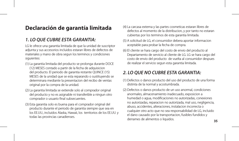 35Declaración de garantía limitada1. LO QUE CUBRE ESTA GARANTIA:LG le ofrece una garantia limitada de que la unidad de suscriptor adjunta y sus accesorios incluidos estaran libres de defectos de materiales y mano de obra segun los terminos y condiciones siguientes: (1)  La garantia limitada del producto se prolonga durante DOCE (12) MESES contado a partir de la fecha de adquisicion del producto. El periodo de garantia restante QUINCE (15) MESES de la unidad que se esta reparando o sustituyendo se determinara mediante la presentacion del recibo de ventas original por la compra de la unidad. (2)  La garantia limitada se extiende solo al comprador original del producto y no es asignable ni transferible a ningun otro comprador o usuario final subsecuentes. (3)  Esta garantia solo es buena para el comprador original del producto durante el periodo de garantia siempre que sea en los EE.UU., incluidos Alaska, Hawaii, los  territorios de los EE.UU. y todas las provincias canadienses. (4)  La carcasa externa y las partes cosmeticas estaran libres de defectos al momento de la distribucion, y por tanto no estaran cubiertas por los terminos de esta garantia limitada. (5)  A solicitud de LG, el consumidor debera aportar informacion aceptable para probar la fecha de compra. (6)  El cliente se hara cargo del costo de envio del producto al Departamento de servicio al cliente de LG. LG se hara cargo del costo de envio del producto  de vuelta al consumidor despues de realizar el servicio segun esta garantia limitada. 2. LO QUE NO CUBRE ESTA GARANTIA: (1)  Defectos o danos producto del uso del producto de una forma distinta de la normal y acostumbrada. (2)  Defectos o danos producto de un uso anormal, condiciones anormales, almacenamiento inadecuado, exposicion a humedad o agua, modificaciones no autorizadas, conexiones no autorizadas, reparacion no autorizada, mal uso, negligencia, abuso, accidentes, alteraciones, instalacion incorrecta o cualquier otro acto que no sea responsabilidad de LG, incluido el dano causado por la transportacion, fusibles fundidos y derrames de alimentos o liquidos. 