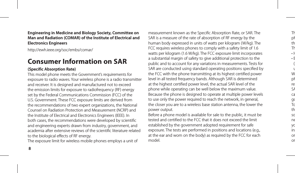 8ThphthTh• H•  B(uWphreSAcagoTothsoneyoinsoronEngineering in Medicine and Biology Society, Committee on Man and Radiation (COMAR) of the Institute of Electrical and Electronics Engineershttp://ewh.ieee.org/soc/embs/comar/Consumer Information on SAR (Specific Absorption Rate)This model phone meets the Government’s requirements for exposure to radio waves. Your wireless phone is a radio transmitter and receiver. It is designed and manufactured not to exceed the emission limits for exposure to radiofrequency (RF) energy set by the Federal Communications Commission (FCC) of the U.S. Government. These FCC exposure limits are derived from the recommendations of two expert organizations, the National Counsel on Radiation Protection and Measurement (NCRP) and the Institute of Electrical and Electronics Engineers (IEEE). In both cases, the recommendations were developed by scientific and engineering experts drawn from industry, government, and academia after extensive reviews of the scientific literature related to the biological effects of RF energy.The exposure limit for wireless mobile phones employs a unit of measurement known as the Specific Absorption Rate, or SAR. The SAR is a measure of the rate of absorption of RF energy by the human body expressed in units of watts per kilogram (W/kg). The FCC requires wireless phones to comply with a safety limit of 1.6 watts per kilogram (1.6 W/kg). The FCC exposure limit incorporates a substantial margin of safety to give additional protection to the public and to account for any variations in measurements. Tests for SAR are conducted using standard operating positions specified by the FCC with the phone transmitting at its highest certified power level in all tested frequency bands. Although SAR is determined at the highest certified power level, the actual SAR level of the phone while operating can be well below the maximum value. Because the phone is designed to operate at multiple power levels to use only the power required to reach the network, in general, the closer you are to a wireless base station antenna, the lower the power output.Before a phone model is available for sale to the public, it must be tested and certified to the FCC that it does not exceed the limit established by the government adopted requirement for safe exposure. The tests are performed in positions and locations (e.g., at the ear and worn on the body) as required by the FCC for each model.