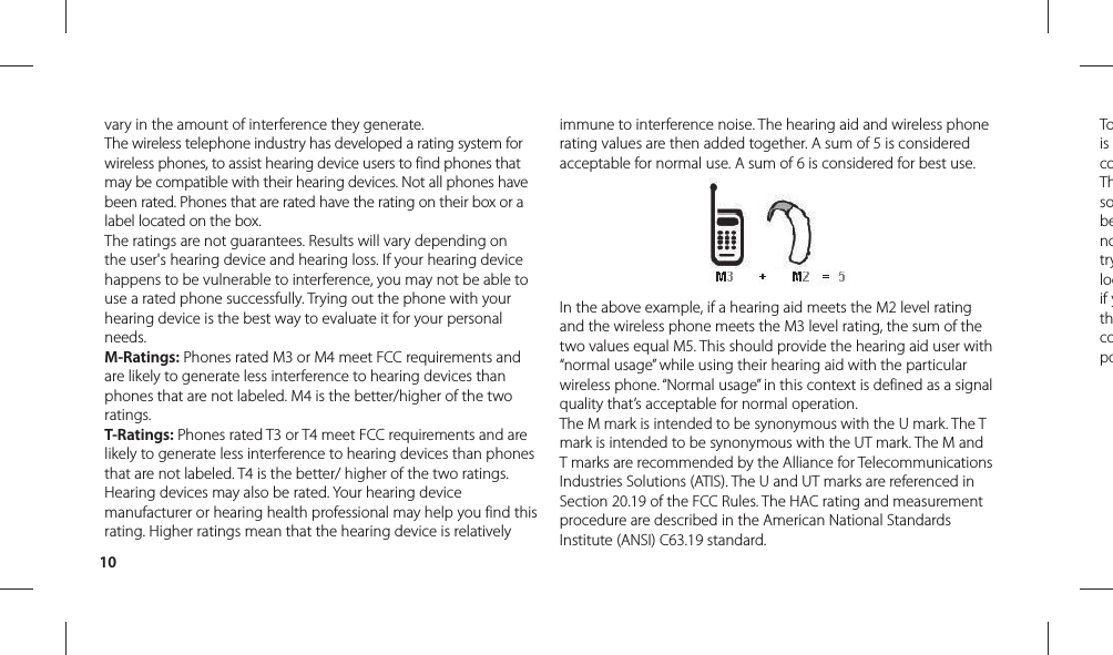 10Tois coThsobenotrylocif ythcopovary in the amount of interference they generate.The wireless telephone industry has developed a rating system for wireless phones, to assist hearing device users to find phones that may be compatible with their hearing devices. Not all phones have been rated. Phones that are rated have the rating on their box or a label located on the box.The ratings are not guarantees. Results will vary depending on the user&apos;s hearing device and hearing loss. If your hearing device happens to be vulnerable to interference, you may not be able to use a rated phone successfully. Trying out the phone with your hearing device is the best way to evaluate it for your personal needs.M-Ratings: Phones rated M3 or M4 meet FCC requirements and are likely to generate less interference to hearing devices than phones that are not labeled. M4 is the better/higher of the two ratings.T-Ratings: Phones rated T3 or T4 meet FCC requirements and are likely to generate less interference to hearing devices than phones that are not labeled. T4 is the better/ higher of the two ratings.Hearing devices may also be rated. Your hearing device manufacturer or hearing health professional may help you find this rating. Higher ratings mean that the hearing device is relatively immune to interference noise. The hearing aid and wireless phone rating values are then added together. A sum of 5 is considered acceptable for normal use. A sum of 6 is considered for best use.In the above example, if a hearing aid meets the M2 level rating and the wireless phone meets the M3 level rating, the sum of the two values equal M5. This should provide the hearing aid user with “normal usage” while using their hearing aid with the particular wireless phone. “Normal usage” in this context is defined as a signal quality that’s acceptable for normal operation.The M mark is intended to be synonymous with the U mark. The T mark is intended to be synonymous with the UT mark. The M and T marks are recommended by the Alliance for Telecommunications Industries Solutions (ATIS). The U and UT marks are referenced in Section 20.19 of the FCC Rules. The HAC rating and measurement procedure are described in the American National Standards Institute (ANSI) C63.19 standard.