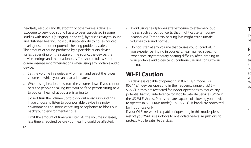 12TThhaExYotraFreIn adwistabo   * headsets, earbuds and Bluetooth® or other wireless devices). Exposure to very loud sound has also been associated in some studies with tinnitus (a ringing in the ear), hypersensitivity to sound and distorted hearing. Individual susceptibility to noise-induced hearing loss and other potential hearing problems varies.The amount of sound produced by a portable audio device varies depending on the nature of the sound, the device, the device settings and the headphones. You should follow some commonsense recommendations when using any portable audio device:●   Set the volume in a quiet environment and select the lowest volume at which you can hear adequately.●   When using headphones, turn the volume down if you cannot hear the people speaking near you or if the person sitting next to you can hear what you are listening to. ●   Do not turn the volume up to block out noisy surroundings. If you choose to listen to your portable device in a noisy environment, use  noise-cancelling headphones to block out background environmental noise.●   Limit the amount of time you listen. As the volume increases, less time is required before your hearing could be affected. ●   Avoid using headphones after exposure to extremely loud noises, such as rock concerts, that might cause temporary hearing loss. Temporary hearing loss might cause unsafe volumes to sound normal. ●   Do not listen at any volume that causes you discomfort. If you experience ringing in your ears, hear muffled speech or experience any temporary hearing difficulty after listening to your portable audio device, discontinue use and consult your doctor.Wi-Fi CautionThis device is capable of operating in 802.11a/n mode. For 802.11a/n devices operating in the frequency range of 5.15 – 5.25 GHz, they are restricted for indoor operations to reduce any potential harmful interference for Mobile Satellite Services (MSS) in the US. Wi-Fi Access Points that are capable of allowing your device to operate in 802.11a/n mode(5.15 – 5.25 GHz band) are optimized for indoor use only.If your Wi-Fi network is capable of operating in this mode, please restrict your Wi-Fi use indoors to not violate federal regulations to protect Mobile Satellite Services.