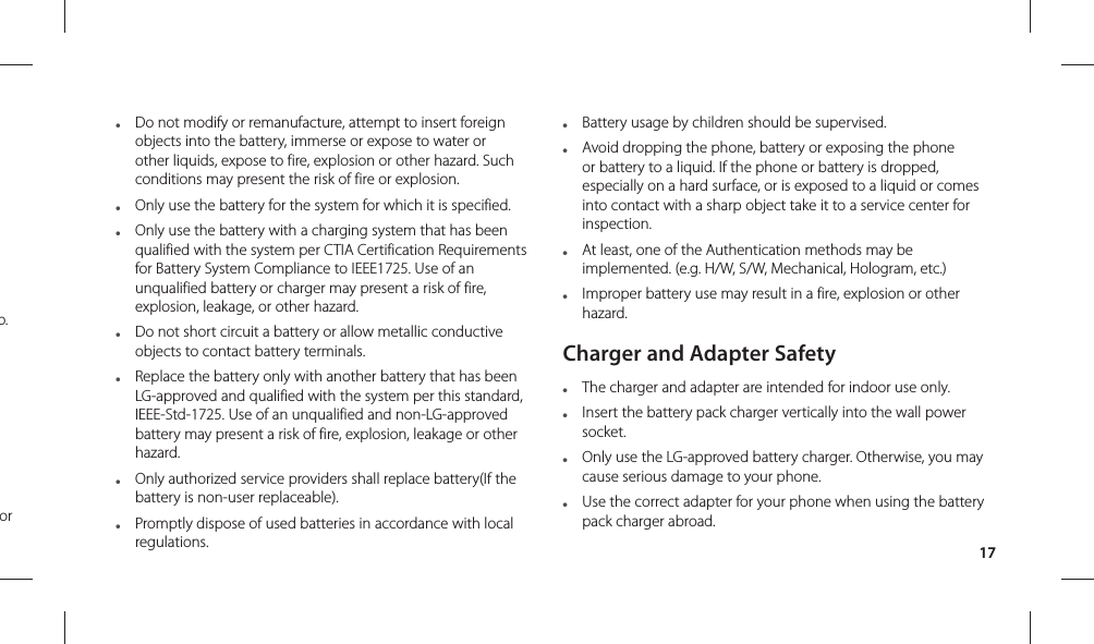 17●  Do not modify or remanufacture, attempt to insert foreign objects into the battery, immerse or expose to water or other liquids, expose to fire, explosion or other hazard. Such conditions may present the risk of fire or explosion.●  Only use the battery for the system for which it is specified.●  Only use the battery with a charging system that has been qualified with the system per CTIA Certification Requirements for Battery System Compliance to IEEE1725. Use of an unqualified battery or charger may present a risk of fire, explosion, leakage, or other hazard.●  Do not short circuit a battery or allow metallic conductive objects to contact battery terminals.●  Replace the battery only with another battery that has been LG-approved and qualified with the system per this standard, IEEE-Std-1725. Use of an unqualified and non-LG-approved battery may present a risk of fire, explosion, leakage or other hazard.●  Only authorized service providers shall replace battery(If the battery is non-user replaceable).●  Promptly dispose of used batteries in accordance with local regulations.●  Battery usage by children should be supervised.●  Avoid dropping the phone, battery or exposing the phone or battery to a liquid. If the phone or battery is dropped, especially on a hard surface, or is exposed to a liquid or comes into contact with a sharp object take it to a service center for inspection.●  At least, one of the Authentication methods may be implemented. (e.g. H/W, S/W, Mechanical, Hologram, etc.)●  Improper battery use may result in a fire, explosion or other hazard.Charger and Adapter Safety●  The charger and adapter are intended for indoor use only.●  Insert the battery pack charger vertically into the wall power socket.●   Only use the LG-approved battery charger. Otherwise, you may cause serious damage to your phone.●  Use the correct adapter for your phone when using the battery pack charger abroad.p.or 