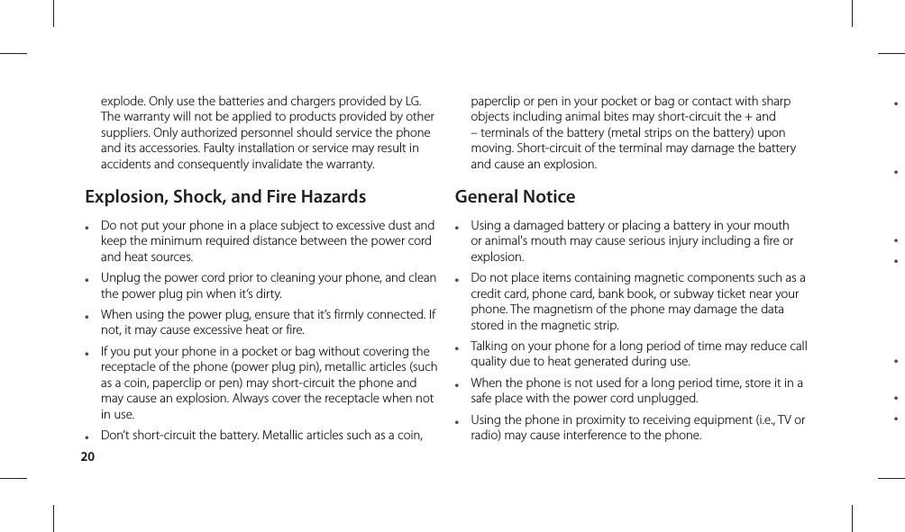 20● ● ● ● ● ● ● explode. Only use the batteries and chargers provided by LG. The warranty will not be applied to products provided by other suppliers. Only authorized personnel should service the phone and its accessories. Faulty installation or service may result in accidents and consequently invalidate the warranty.Explosion, Shock, and Fire Hazards●  Do not put your phone in a place subject to excessive dust and keep the minimum required distance between the power cord and heat sources.●  Unplug the power cord prior to cleaning your phone, and clean the power plug pin when it’s dirty.●  When using the power plug, ensure that it’s firmly connected. If not, it may cause excessive heat or fire.●  If you put your phone in a pocket or bag without covering the receptacle of the phone (power plug pin), metallic articles (such as a coin, paperclip or pen) may short-circuit the phone and may cause an explosion. Always cover the receptacle when not in use.●  Don’t short-circuit the battery. Metallic articles such as a coin, paperclip or pen in your pocket or bag or contact with sharp objects including animal bites may short-circuit the + and – terminals of the battery (metal strips on the battery) upon moving. Short-circuit of the terminal may damage the battery and cause an explosion.General Notice●  Using a damaged battery or placing a battery in your mouth or animal&apos;s mouth may cause serious injury including a fire or explosion.●  Do not place items containing magnetic components such as a credit card, phone card, bank book, or subway ticket near your phone. The magnetism of the phone may damage the data stored in the magnetic strip.●  Talking on your phone for a long period of time may reduce call quality due to heat generated during use.●  When the phone is not used for a long period time, store it in a safe place with the power cord unplugged.●  Using the phone in proximity to receiving equipment (i.e., TV or radio) may cause interference to the phone.