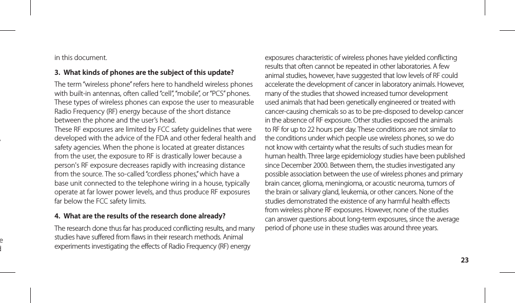 23in this document.3.  What kinds of phones are the subject of this update?The term “wireless phone” refers here to handheld wireless phones with built-in antennas, often called “cell”, “mobile”, or “PCS” phones. These types of wireless phones can expose the user to measurable Radio Frequency (RF) energy because of the short distance between the phone and the user’s head. These RF exposures are limited by FCC safety guidelines that were developed with the advice of the FDA and other federal health and safety agencies. When the phone is located at greater distances from the user, the exposure to RF is drastically lower because a person&apos;s RF exposure decreases rapidly with increasing distance from the source. The so-called “cordless phones,” which have a base unit connected to the telephone wiring in a house, typically operate at far lower power levels, and thus produce RF exposures far below the FCC safety limits.4.  What are the results of the research done already?The research done thus far has produced conflicting results, and many studies have suffered from flaws in their research methods. Animal experiments investigating the effects of Radio Frequency (RF) energy exposures characteristic of wireless phones have yielded conflicting results that often cannot be repeated in other laboratories. A few animal studies, however, have suggested that low levels of RF could accelerate the development of cancer in laboratory animals. However, many of the studies that showed increased tumor development used animals that had been genetically engineered or treated with cancer-causing chemicals so as to be pre-disposed to develop cancer in the absence of RF exposure. Other studies exposed the animals to RF for up to 22 hours per day. These conditions are not similar to the conditions under which people use wireless phones, so we do not know with certainty what the results of such studies mean for human health. Three large epidemiology studies have been published since December 2000. Between them, the studies investigated any possible association between the use of wireless phones and primary brain cancer, glioma, meningioma, or acoustic neuroma, tumors of the brain or salivary gland, leukemia, or other cancers. None of the studies demonstrated the existence of any harmful health effects from wireless phone RF exposures. However, none of the studies can answer questions about long-term exposures, since the average period of phone use in these studies was around three years.y  e d 