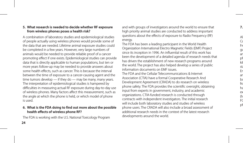 247. AlCoFreguanphkilstaEnanbofrohaex(htFCph5.  What research is needed to decide whether RF exposure from wireless phones poses a health risk?A combination of laboratory studies and epidemiological studies of people actually using wireless phones would provide some of the data that are needed. Lifetime animal exposure studies could be completed in a few years. However, very large numbers of animals would be needed to provide reliable proof of a cancer promoting effect if one exists. Epidemiological studies can provide data that is directly applicable to human populations, but ten or more years follow-up may be needed to provide answers about some health effects, such as cancer. This is because the interval between the time of exposure to a cancer-causing agent and the time tumors develop — if they do — may be many, many years. The interpretation of epidemiological studies is hampered by difficulties in measuring actual RF exposure during day-to-day use of wireless phones. Many factors affect this measurement, such as the angle at which the phone is held, or which model of phone is used.6.  What is the FDA doing to find out more about the possible health effects of wireless phone RF?The FDA is working with the U.S. National Toxicology Program and with groups of investigators around the world to ensure that high priority animal studies are conducted to address important questions about the effects of exposure to Radio Frequency (RF) energy. The FDA has been a leading participant in the World Health Organization International Electro Magnetic Fields (EMF) Project since its inception in 1996. An influential result of this work has been the development of a detailed agenda of research needs that has driven the establishment of new research programs around the world. The project has also helped develop a series of public information documents on EMF issues. The FDA and the Cellular Telecommunications &amp; Internet Association (CTIA) have a formal Cooperative Research And Development Agreement (CRADA) to do research on wireless phone safety. The FDA provides the scientific oversight, obtaining input from experts in government, industry, and academic organizations. CTIA-funded research is conducted through contracts with independent investigators. The initial research will include both laboratory studies and studies of wireless phone users. The CRADA will also include a broad assessment of additional research needs in the context of the latest research developments around the world.
