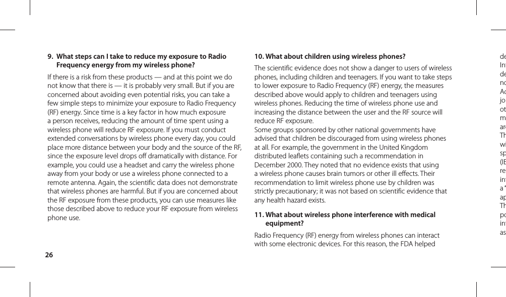 26deIntdenoAdjootmareThwisp(IEreinta “apThpointas9.  What steps can I take to reduce my exposure to Radio Frequency energy from my wireless phone?If there is a risk from these products — and at this point we do not know that there is — it is probably very small. But if you are concerned about avoiding even potential risks, you can take a few simple steps to minimize your exposure to Radio Frequency (RF) energy. Since time is a key factor in how much exposure a person receives, reducing the amount of time spent using a wireless phone will reduce RF exposure. If you must conduct extended conversations by wireless phone every day, you could place more distance between your body and the source of the RF, since the exposure level drops off dramatically with distance. For example, you could use a headset and carry the wireless phone away from your body or use a wireless phone connected to a remote antenna. Again, the scientific data does not demonstrate that wireless phones are harmful. But if you are concerned about the RF exposure from these products, you can use measures like those described above to reduce your RF exposure from wireless phone use.10.  What about children using wireless phones?The scientific evidence does not show a danger to users of wireless phones, including children and teenagers. If you want to take steps to lower exposure to Radio Frequency (RF) energy, the measures described above would apply to children and teenagers using wireless phones. Reducing the time of wireless phone use and increasing the distance between the user and the RF source will reduce RF exposure. Some groups sponsored by other national governments have advised that children be discouraged from using wireless phones at all. For example, the government in the United Kingdom distributed leaflets containing such a recommendation in December 2000. They noted that no evidence exists that using a wireless phone causes brain tumors or other ill effects. Their recommendation to limit wireless phone use by children was strictly precautionary; it was not based on scientific evidence that any health hazard exists.11.  What about wireless phone interference with medical equipment?Radio Frequency (RF) energy from wireless phones can interact with some electronic devices. For this reason, the FDA helped 