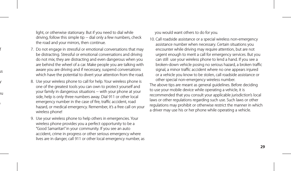 29light, or otherwise stationary. But if you need to dial while driving, follow this simple tip -- dial only a few numbers, check the road and your mirrors, then continue. 7.  Do not engage in stressful or emotional conversations that may be distracting. Stressful or emotional conversations and driving do not mix; they are distracting and even dangerous when you are behind the wheel of a car. Make people you are talking with aware you are driving and if necessary, suspend conversations which have the potential to divert your attention from the road.8.  Use your wireless phone to call for help. Your wireless phone is one of the greatest tools you can own to protect yourself and your family in dangerous situations -- with your phone at your side, help is only three numbers away. Dial 911 or other local emergency number in the case of fire, traffic accident, road hazard, or medical emergency. Remember, it’s a free call on your wireless phone! 9.  Use your wireless phone to help others in emergencies. Your wireless phone provides you a perfect opportunity to be a “Good Samaritan” in your community. If you see an auto accident, crime in progress or other serious emergency where lives are in danger, call 911 or other local emergency number, as you would want others to do for you. 10.  Call roadside assistance or a special wireless non-emergency assistance number when necessary. Certain situations you encounter while driving may require attention, but are not urgent enough to merit a call for emergency services. But you can still  use your wireless phone to lend a hand. If you see a broken-down vehicle posing no serious hazard, a broken traffic signal, a minor traffic accident where no one appears injured or a vehicle you know to be stolen, call roadside assistance or other special non-emergency wireless number.The above tips are meant as general guidelines. Before deciding to use your mobile device while operating a vehicle, it is recommended that you consult your applicable jurisdiction’s local laws or other regulations regarding such use. Such laws or other regulations may prohibit or otherwise restrict the manner in which a driver may use his or her phone while operating a vehicle.f us y ou e 