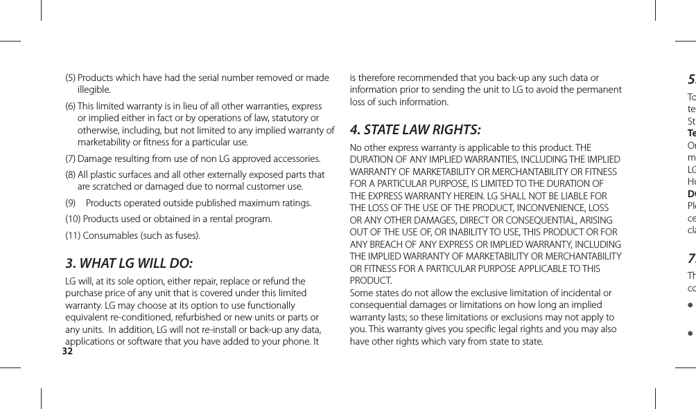325.ToteStTeOrmLGHuDOPlececla7.Thco● ● (5)  Products which have had the serial number removed or made illegible.(6)  This limited warranty is in lieu of all other warranties, express or implied either in fact or by operations of law, statutory or otherwise, including, but not limited to any implied warranty of marketability or fitness for a particular use.(7)  Damage resulting from use of non LG approved accessories.(8)  All plastic surfaces and all other externally exposed parts that are scratched or damaged due to normal customer use.(9)    Products operated outside published maximum ratings.(10)  Products used or obtained in a rental program.(11) Consumables (such as fuses).3. WHAT LG WILL DO:LG will, at its sole option, either repair, replace or refund the purchase price of any unit that is covered under this limited warranty. LG may choose at its option to use functionally equivalent re-conditioned, refurbished or new units or parts or any units.  In addition, LG will not re-install or back-up any data, applications or software that you have added to your phone. It is therefore recommended that you back-up any such data or information prior to sending the unit to LG to avoid the permanent loss of such information.4. STATE LAW RIGHTS:No other express warranty is applicable to this product. THE DURATION OF ANY IMPLIED WARRANTIES, INCLUDING THE IMPLIED WARRANTY OF MARKETABILITY OR MERCHANTABILITY OR FITNESS FOR A PARTICULAR PURPOSE, IS LIMITED TO THE DURATION OF THE EXPRESS WARRANTY HEREIN. LG SHALL NOT BE LIABLE FOR THE LOSS OF THE USE OF THE PRODUCT, INCONVENIENCE, LOSS OR ANY OTHER DAMAGES, DIRECT OR CONSEQUENTIAL, ARISING OUT OF THE USE OF, OR INABILITY TO USE, THIS PRODUCT OR FOR ANY BREACH OF ANY EXPRESS OR IMPLIED WARRANTY, INCLUDING THE IMPLIED WARRANTY OF MARKETABILITY OR MERCHANTABILITY OR FITNESS FOR A PARTICULAR PURPOSE APPLICABLE TO THIS PRODUCT.Some states do not allow the exclusive limitation of incidental or consequential damages or limitations on how long an implied warranty lasts; so these limitations or exclusions may not apply to you. This warranty gives you specific legal rights and you may also have other rights which vary from state to state.