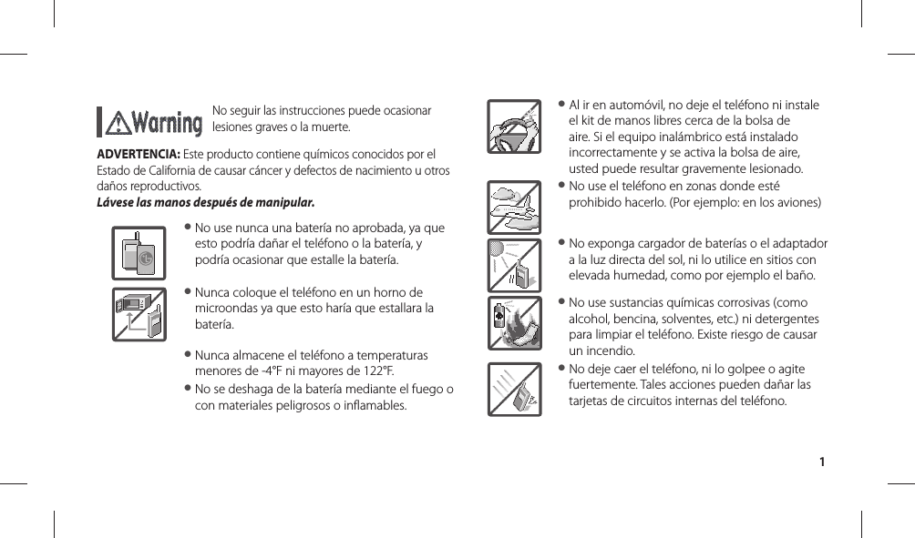 1No seguir las instrucciones puede ocasionar lesiones graves o la muerte.ADVERTENCIA: Este producto contiene químicos conocidos por el Estado de California de causar cáncer y defectos de nacimiento u otros daños reproductivos. Lávese las manos después de manipular. ● No use nunca una batería no aprobada, ya que esto podría dañar el teléfono o la batería, y podría ocasionar que estalle la batería. ● Nunca coloque el teléfono en un horno de microondas ya que esto haría que estallara la batería.● Nunca almacene el teléfono a temperaturas menores de -4°F ni mayores de 122°F.● No se deshaga de la batería mediante el fuego o con materiales peligrosos o inflamables.● Al ir en automóvil, no deje el teléfono ni instale el kit de manos libres cerca de la bolsa de aire. Si el equipo inalámbrico está instalado incorrectamente y se activa la bolsa de aire, usted puede resultar gravemente lesionado.● No use el teléfono en zonas donde esté prohibido hacerlo. (Por ejemplo: en los aviones)● No exponga cargador de baterías o el adaptador a la luz directa del sol, ni lo utilice en sitios con elevada humedad, como por ejemplo el baño.●  No use sustancias químicas corrosivas (como alcohol, bencina, solventes, etc.) ni detergentes para limpiar el teléfono. Existe riesgo de causar un incendio.● No deje caer el teléfono, ni lo golpee o agite fuertemente. Tales acciones pueden dañar las tarjetas de circuitos internas del teléfono. 