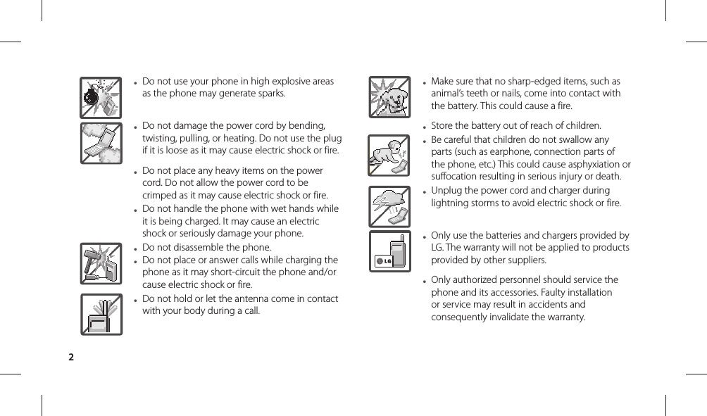 2● Do not use your phone in high explosive areas as the phone may generate sparks.● Do not damage the power cord by bending, twisting, pulling, or heating. Do not use the plug if it is loose as it may cause electric shock or fire.● Do not place any heavy items on the power cord. Do not allow the power cord to be crimped as it may cause electric shock or fire.● Do not handle the phone with wet hands while it is being charged. It may cause an electric shock or seriously damage your phone.● Do not disassemble the phone.● Do not place or answer calls while charging the phone as it may short-circuit the phone and/or cause electric shock or fire.● Do not hold or let the antenna come in contact with your body during a call.● Make sure that no sharp-edged items, such as animal’s teeth or nails, come into contact with the battery. This could cause a fire.● Store the battery out of reach of children.● Be careful that children do not swallow any parts (such as earphone, connection parts of the phone, etc.) This could cause asphyxiation or suffocation resulting in serious injury or death.● Unplug the power cord and charger during lightning storms to avoid electric shock or fire.● Only use the batteries and chargers provided by LG. The warranty will not be applied to products provided by other suppliers.● Only authorized personnel should service the phone and its accessories. Faulty installation or service may result in accidents and consequently invalidate the warranty.