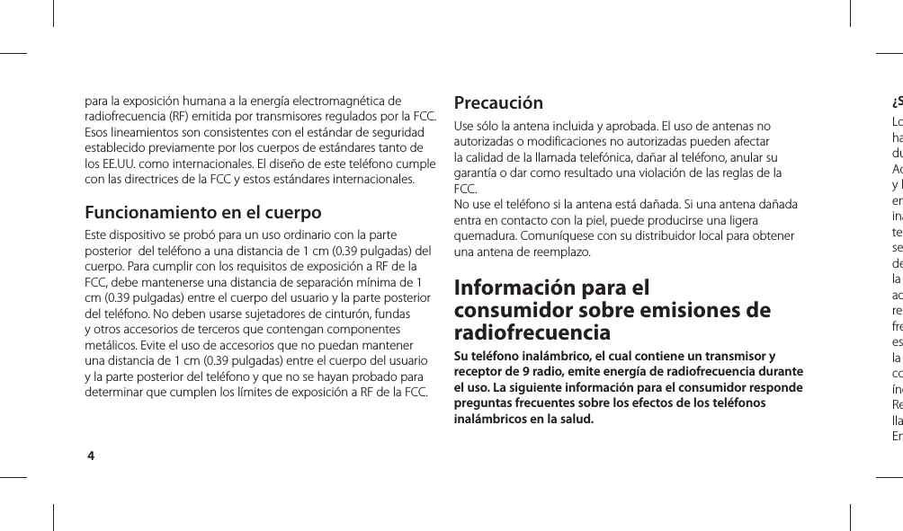 4¿SLohaduAdy leninatesedela adrefreesla coíndRellaEnpara la exposición humana a la energía electromagnética de radiofrecuencia (RF) emitida por transmisores regulados por la FCC. Esos lineamientos son consistentes con el estándar de seguridad establecido previamente por los cuerpos de estándares tanto de los EE.UU. como internacionales. El diseño de este teléfono cumple con las directrices de la FCC y estos estándares internacionales.Funcionamiento en el cuerpoEste dispositivo se probó para un uso ordinario con la parte posterior  del teléfono a una distancia de 1 cm (0.39 pulgadas) del cuerpo. Para cumplir con los requisitos de exposición a RF de la FCC, debe mantenerse una distancia de separación mínima de 1 cm (0.39 pulgadas) entre el cuerpo del usuario y la parte posterior del teléfono. No deben usarse sujetadores de cinturón, fundas y otros accesorios de terceros que contengan componentes metálicos. Evite el uso de accesorios que no puedan mantener una distancia de 1 cm (0.39 pulgadas) entre el cuerpo del usuario y la parte posterior del teléfono y que no se hayan probado para determinar que cumplen los límites de exposición a RF de la FCC.PrecauciónUse sólo la antena incluida y aprobada. El uso de antenas no autorizadas o modificaciones no autorizadas pueden afectar la calidad de la llamada telefónica, dañar al teléfono, anular su garantía o dar como resultado una violación de las reglas de la FCC. No use el teléfono si la antena está dañada. Si una antena dañada entra en contacto con la piel, puede producirse una ligera quemadura. Comuníquese con su distribuidor local para obtener una antena de reemplazo.Información para el consumidor sobre emisiones de radiofrecuenciaSu teléfono inalámbrico, el cual contiene un transmisor y receptor de 9 radio, emite energía de radiofrecuencia durante el uso. La siguiente información para el consumidor responde preguntas frecuentes sobre los efectos de los teléfonos inalámbricos en la salud.