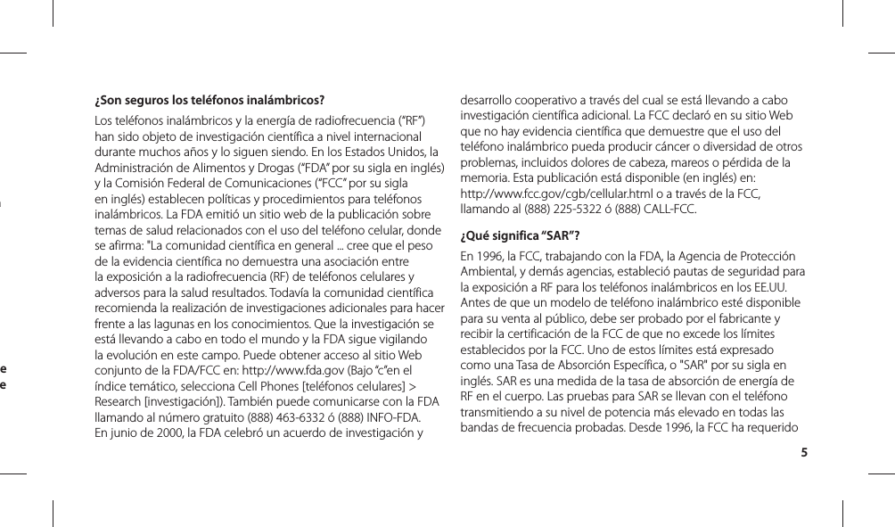 5¿Son seguros los teléfonos inalámbricos?Los teléfonos inalámbricos y la energía de radiofrecuencia (“RF”) han sido objeto de investigación científica a nivel internacional durante muchos años y lo siguen siendo. En los Estados Unidos, la Administración de Alimentos y Drogas (“FDA” por su sigla en inglés) y la Comisión Federal de Comunicaciones (“FCC” por su sigla en inglés) establecen políticas y procedimientos para teléfonos inalámbricos. La FDA emitió un sitio web de la publicación sobre temas de salud relacionados con el uso del teléfono celular, donde se afirma: &quot;La comunidad científica en general ... cree que el peso de la evidencia científica no demuestra una asociación entre la exposición a la radiofrecuencia (RF) de teléfonos celulares y adversos para la salud resultados. Todavía la comunidad científica recomienda la realización de investigaciones adicionales para hacer frente a las lagunas en los conocimientos. Que la investigación se está llevando a cabo en todo el mundo y la FDA sigue vigilando la evolución en este campo. Puede obtener acceso al sitio Web conjunto de la FDA/FCC en: http://www.fda.gov (Bajo “c”en el índice temático, selecciona Cell Phones [teléfonos celulares] &gt; Research [investigación]). También puede comunicarse con la FDA llamando al número gratuito (888) 463-6332 ó (888) INFO-FDA. En junio de 2000, la FDA celebró un acuerdo de investigación y desarrollo cooperativo a través del cual se está llevando a cabo investigación científica adicional. La FCC declaró en su sitio Web que no hay evidencia científica que demuestre que el uso del teléfono inalámbrico pueda producir cáncer o diversidad de otros problemas, incluidos dolores de cabeza, mareos o pérdida de la memoria. Esta publicación está disponible (en inglés) en:http://www.fcc.gov/cgb/cellular.html o a través de la FCC, llamando al (888) 225-5322 ó (888) CALL-FCC.¿Qué significa “SAR”?En 1996, la FCC, trabajando con la FDA, la Agencia de Protección Ambiental, y demás agencias, estableció pautas de seguridad para la exposición a RF para los teléfonos inalámbricos en los EE.UU. Antes de que un modelo de teléfono inalámbrico esté disponible para su venta al público, debe ser probado por el fabricante y recibir la certificación de la FCC de que no excede los límites establecidos por la FCC. Uno de estos límites está expresado como una Tasa de Absorción Específica, o &quot;SAR&quot; por su sigla en inglés. SAR es una medida de la tasa de absorción de energía de RF en el cuerpo. Las pruebas para SAR se llevan con el teléfono transmitiendo a su nivel de potencia más elevado en todas las bandas de frecuencia probadas. Desde 1996, la FCC ha requerido a e e 