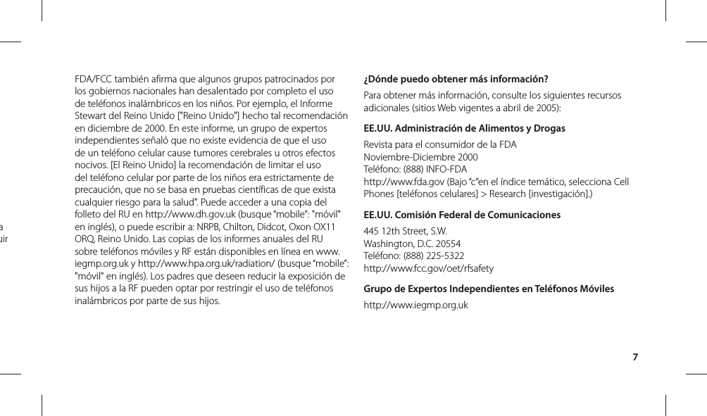 7FDA/FCC también afirma que algunos grupos patrocinados por los gobiernos nacionales han desalentado por completo el uso de teléfonos inalámbricos en los niños. Por ejemplo, el Informe Stewart del Reino Unido [&quot;Reino Unido&quot;] hecho tal recomendación en diciembre de 2000. En este informe, un grupo de expertos independientes señaló que no existe evidencia de que el uso de un teléfono celular cause tumores cerebrales u otros efectos nocivos. [El Reino Unido] la recomendación de limitar el uso del teléfono celular por parte de los niños era estrictamente de precaución, que no se basa en pruebas científicas de que exista cualquier riesgo para la salud&quot;. Puede acceder a una copia del folleto del RU en http://www.dh.gov.uk (busque “mobile”: &quot;móvil&quot; en inglés), o puede escribir a: NRPB, Chilton, Didcot, Oxon OX11 ORQ, Reino Unido. Las copias de los informes anuales del RU sobre teléfonos móviles y RF están disponibles en línea en www.iegmp.org.uk y http://www.hpa.org.uk/radiation/ (busque “mobile”: &quot;móvil&quot; en inglés). Los padres que deseen reducir la exposición de sus hijos a la RF pueden optar por restringir el uso de teléfonos inalámbricos por parte de sus hijos.¿Dónde puedo obtener más información?Para obtener más información, consulte los siguientes recursos adicionales (sitios Web vigentes a abril de 2005):EE.UU. Administración de Alimentos y DrogasRevista para el consumidor de la FDANoviembre-Diciembre 2000Teléfono: (888) INFO-FDAhttp://www.fda.gov (Bajo “c”en el índice temático, selecciona Cell Phones [teléfonos celulares] &gt; Research [investigación].)EE.UU. Comisión Federal de Comunicaciones445 12th Street, S.W.Washington, D.C. 20554Teléfono: (888) 225-5322http://www.fcc.gov/oet/rfsafetyGrupo de Expertos Independientes en Teléfonos Móvileshttp://www.iegmp.org.uk a uir 