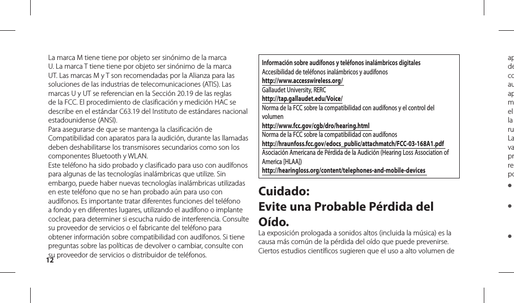 12apdecoauapmel la ruLavaprrepo● ● ● La marca M tiene tiene por objeto ser sinónimo de la marca U. La marca T tiene tiene por objeto ser sinónimo de la marca UT. Las marcas M y T son recomendadas por la Alianza para las soluciones de las industrias de telecomunicaciones (ATIS). Las marcas U y UT se referencian en la Sección 20.19 de las reglas de la FCC. El procedimiento de clasificación y medición HAC se describe en el estándar C63.19 del Instituto de estándares nacional estadounidense (ANSI).Para asegurarse de que se mantenga la clasificación de Compatibilidad con aparatos para la audición, durante las llamadas deben deshabilitarse los transmisores secundarios como son los componentes Bluetooth y WLAN.Este teléfono ha sido probado y clasificado para uso con audífonos para algunas de las tecnologías inalámbricas que utilize. Sin embargo, puede haber nuevas tecnologías inalámbricas utilizadas en este teléfono que no se han probado aún para uso con audífonos. Es importante tratar diferentes funciones del teléfono  a fondo y en diferentes lugares, utilizando el audífono o implante coclear, para determiner si escucha ruido de interferencia. Consulte su proveedor de servicios o el fabricante del teléfono para obtener información sobre compatibilidad con audífonos. Si tiene preguntas sobre las políticas de devolver o cambiar, consulte con su proveedor de servicios o distribuidor de teléfonos.Información sobre audífonos y teléfonos inalámbricos digitalesAccesibilidad de teléfonos inalámbricos y audífonoshttp://www.accesswireless.org/ Gallaudet University, RERChttp://tap.gallaudet.edu/Voice/Norma de la FCC sobre la compatibilidad con audífonos y el control del volumenhttp://www.fcc.gov/cgb/dro/hearing.html  Norma de la FCC sobre la compatibilidad con audífonos  http://hraunfoss.fcc.gov/edocs_public/attachmatch/FCC-03-168A1.pdf Asociación Americana de Pérdida de la Audición (Hearing Loss Association of America [HLAA])http://hearingloss.org/content/telephones-and-mobile-devices Cuidado: Evite una Probable Pérdida del Oído.La exposición prologada a sonidos altos (incluida la música) es la causa más común de la pérdida del oído que puede prevenirse. Ciertos estudios científicos sugieren que el uso a alto volumen de 