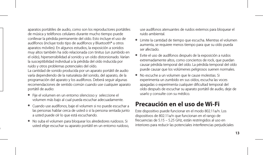 13aparatos portátiles de audio, como son los reproductores portátiles de música y teléfonos celulares durante mucho tiempo puede conllevar la pérdida permanente del oído. Esto incluye el uso de audífonos (incluye todo tipo de audífonos y Bluetooth® u otros aparatos móviles). En algunos estudios, la exposición a sonidos muy altos también ha sido relacionada con tinitus (un zumbido en el oído), hipersensibilidad al sonido y un oído distorsionado. Varían la susceptibilidad individual a la pérdida del oído inducida por ruido y otros problemas potenciales del oído.La cantidad de sonido producida por un aparato portátil de audio varía dependiendo de la naturaleza del sonido, del aparato, de la programación del aparato y los audífonos. Deberá seguir algunas recomendaciones de sentido común cuando use cualquier aparato portátil de audio:●   Fije el volumen en un entorno silencioso y  seleccione el volumen más bajo al cual pueda escuchar adecuadamente.  ●  Cuando use audífonos, baje el volumen si no puede escuchar a las personas hablar cerca de usted o si la persona sentada junto a usted puede oír lo que está escuchando.  ●  No suba el volumen para bloquear los alrededores ruidosos. Si usted elige escuchar su aparato portátil en un entorno ruidoso, use audífonos atenuantes de ruidos externos para bloquear el ruido ambiental.●  Limite la cantidad de tiempo que escucha. Mientras el volumen aumenta, se requiere menos tiempo para que su oído pueda ser afectado. ●  Evite el uso de audífonos después de la exposición a ruidos extremadamente altos, como conciertos de rock, que puedan causar pérdida temporal del oído. La pérdida temporal del oído puede causar que los volúmenes peligrosos suenen normales. ●  No escuche a un volumen que le cause molestias. Si experimenta un zumbido en sus oídos, escucha las voces apagadas o experimenta cualquier dificultad temporal del oído después de escuchar su aparato portátil de audio, deje de usarlo y consulte con su médico.Precaución en el uso de Wi-FiEste dispositivo puede funcionar en el modo 802.11a/n. Los dispositivos de 802.11a/n que funcionan en el rango de frecuencias de 5.15 – 5.25 GHz, están restringidos al uso en interiores para reducir las potenciales interferencias perjudiciales e 