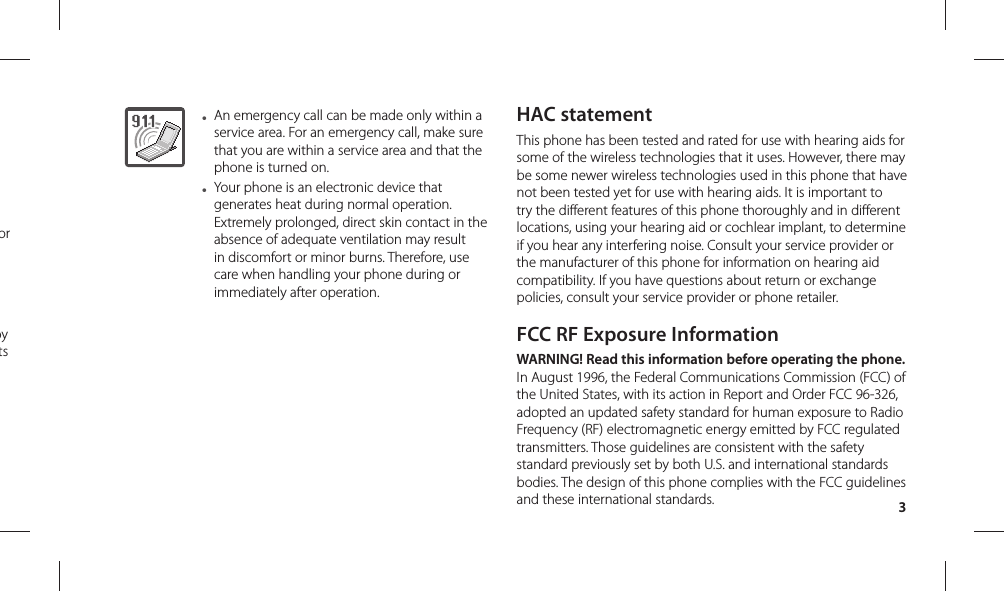 3● An emergency call can be made only within a service area. For an emergency call, make sure that you are within a service area and that the phone is turned on.● Your phone is an electronic device that generates heat during normal operation. Extremely prolonged, direct skin contact in the absence of adequate ventilation may result in discomfort or minor burns. Therefore, use care when handling your phone during or immediately after operation.HAC statementThis phone has been tested and rated for use with hearing aids for some of the wireless technologies that it uses. However, there may be some newer wireless technologies used in this phone that have not been tested yet for use with hearing aids. It is important to try the different features of this phone thoroughly and in different locations, using your hearing aid or cochlear implant, to determine if you hear any interfering noise. Consult your service provider or the manufacturer of this phone for information on hearing aid compatibility. If you have questions about return or exchange policies, consult your service provider or phone retailer.FCC RF Exposure InformationWARNING! Read this information before operating the phone.In August 1996, the Federal Communications Commission (FCC) of the United States, with its action in Report and Order FCC 96-326, adopted an updated safety standard for human exposure to Radio Frequency (RF) electromagnetic energy emitted by FCC regulated transmitters. Those guidelines are consistent with the safety standard previously set by both U.S. and international standards bodies. The design of this phone complies with the FCC guidelines and these international standards.or by ts 