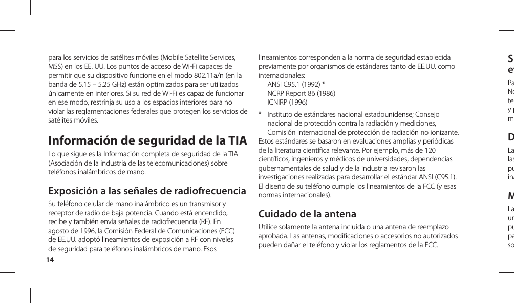 14SefPaNotey pmDLalaspuinaMLaunpupasopara los servicios de satélites móviles (Mobile Satellite Services, MSS) en los EE. UU. Los puntos de acceso de Wi-Fi capaces de permitir que su dispositivo funcione en el modo 802.11a/n (en la banda de 5.15 – 5.25 GHz) están optimizados para ser utilizados únicamente en interiores. Si su red de Wi-Fi es capaz de funcionar en ese modo, restrinja su uso a los espacios interiores para no violar las reglamentaciones federales que protegen los servicios de satélites móviles.Información de seguridad de la TIALo que sigue es la Información completa de seguridad de la TIA (Asociación de la industria de las telecomunicaciones) sobre teléfonos inalámbricos de mano.  Exposición a las señales de radiofrecuenciaSu teléfono celular de mano inalámbrico es un transmisor y receptor de radio de baja potencia. Cuando está encendido, recibe y también envía señales de radiofrecuencia (RF). En agosto de 1996, la Comisión Federal de Comunicaciones (FCC) de EE.UU. adoptó lineamientos de exposición a RF con niveles de seguridad para teléfonos inalámbricos de mano. Esos lineamientos corresponden a la norma de seguridad establecida previamente por organismos de estándares tanto de EE.UU. como internacionales:  ANSI C95.1 (1992) *  NCRP Report 86 (1986) ICNIRP (1996)*  Instituto de estándares nacional estadounidense; Consejo nacional de protección contra la radiación y mediciones, Comisión internacional de protección de radiación no ionizante. Estos estándares se basaron en evaluaciones amplias y periódicas de la literatura científica relevante. Por ejemplo, más de 120 científicos, ingenieros y médicos de universidades, dependencias gubernamentales de salud y de la industria revisaron las investigaciones realizadas para desarrollar el estándar ANSI (C95.1). El diseño de su teléfono cumple los lineamientos de la FCC (y esas normas internacionales).Cuidado de la antenaUtilice solamente la antena incluida o una antena de reemplazo aprobada. Las antenas, modificaciones o accesorios no autorizados pueden dañar el teléfono y violar los reglamentos de la FCC.