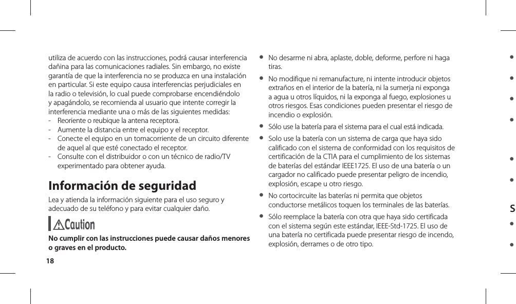 18● ● ● ● ● ● Se● ● utiliza de acuerdo con las instrucciones, podrá causar interferencia dañina para las comunicaciones radiales. Sin embargo, no existe garantía de que la interferencia no se produzca en una instalación en particular. Si este equipo causa interferencias perjudiciales en la radio o televisión, lo cual puede comprobarse encendiéndolo y apagándolo, se recomienda al usuario que intente corregir la interferencia mediante una o más de las siguientes medidas:-   Reoriente o reubique la antena receptora.-   Aumente la distancia entre el equipo y el receptor.-   Conecte el equipo en un tomacorriente de un circuito diferente de aquel al que esté conectado el receptor.-   Consulte con el distribuidor o con un técnico de radio/TV experimentado para obtener ayuda.Información de seguridadLea y atienda la información siguiente para el uso seguro y adecuado de su teléfono y para evitar cualquier daño. No cumplir con las instrucciones puede causar daños menores o graves en el producto.●  No desarme ni abra, aplaste, doble, deforme, perfore ni haga tiras.●  No modifique ni remanufacture, ni intente introducir objetos extraños en el interior de la batería, ni la sumerja ni exponga a agua u otros líquidos, ni la exponga al fuego, explosiones u otros riesgos. Esas condiciones pueden presentar el riesgo de incendio o explosión.●  Sólo use la batería para el sistema para el cual está indicada.●  Solo use la batería con un sistema de carga que haya sido calificado con el sistema de conformidad con los requisitos de certificación de la CTIA para el cumplimiento de los sistemas de baterías del estándar IEEE1725. El uso de una batería o un cargador no calificado puede presentar peligro de incendio, explosión, escape u otro riesgo.●  No cortocircuite las baterías ni permita que objetos conductorse metálicos toquen los terminales de las baterías.●  Sólo reemplace la batería con otra que haya sido certificada con el sistema según este estándar, IEEE-Std-1725. El uso de una batería no certificada puede presentar riesgo de incendo, explosión, derrames o de otro tipo.