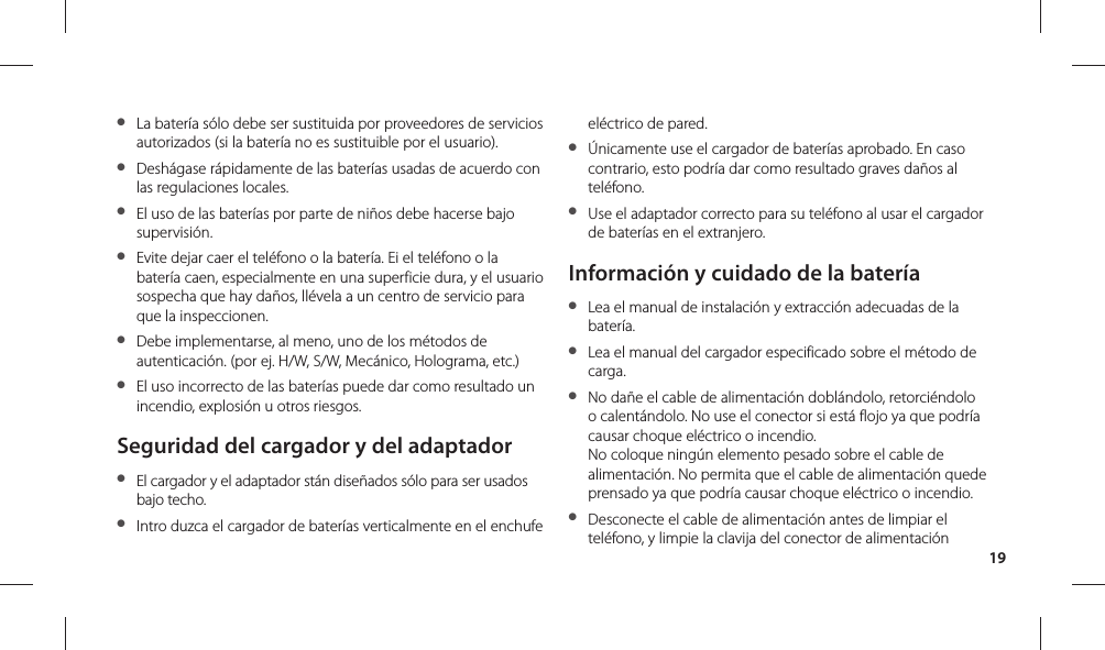 19●  La batería sólo debe ser sustituida por proveedores de servicios autorizados (si la batería no es sustituible por el usuario).●  Deshágase rápidamente de las baterías usadas de acuerdo con las regulaciones locales.●  El uso de las baterías por parte de niños debe hacerse bajo supervisión.●  Evite dejar caer el teléfono o la batería. Ei el teléfono o la batería caen, especialmente en una superficie dura, y el usuario sospecha que hay daños, llévela a un centro de servicio para que la inspeccionen.●  Debe implementarse, al meno, uno de los métodos de autenticación. (por ej. H/W, S/W, Mecánico, Holograma, etc.)●  El uso incorrecto de las baterías puede dar como resultado un incendio, explosión u otros riesgos.Seguridad del cargador y del adaptador●  El cargador y el adaptador stán diseñados sólo para ser usados bajo techo.●  Intro duzca el cargador de baterías verticalmente en el enchufe eléctrico de pared.●  Únicamente use el cargador de baterías aprobado. En caso contrario, esto podría dar como resultado graves daños al teléfono.●  Use el adaptador correcto para su teléfono al usar el cargador de baterías en el extranjero.Información y cuidado de la batería●  Lea el manual de instalación y extracción adecuadas de la batería.●  Lea el manual del cargador especificado sobre el método de carga.●  No dañe el cable de alimentación doblándolo, retorciéndolo o calentándolo. No use el conector si está flojo ya que podría causar choque eléctrico o incendio.No coloque ningún elemento pesado sobre el cable de alimentación. No permita que el cable de alimentación quede prensado ya que podría causar choque eléctrico o incendio.●  Desconecte el cable de alimentación antes de limpiar el teléfono, y limpie la clavija del conector de alimentación 