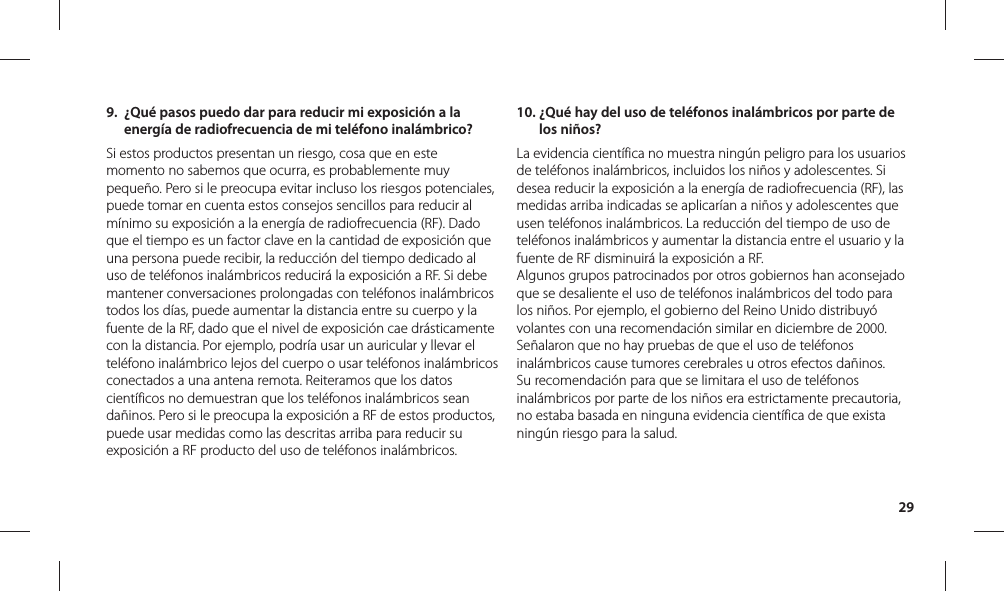 299.  ¿Qué pasos puedo dar para reducir mi exposición a la energía de radiofrecuencia de mi teléfono inalámbrico?Si estos productos presentan un riesgo, cosa que en este momento no sabemos que ocurra, es probablemente muy pequeño. Pero si le preocupa evitar incluso los riesgos potenciales, puede tomar en cuenta estos consejos sencillos para reducir al mínimo su exposición a la energía de radiofrecuencia (RF). Dado que el tiempo es un factor clave en la cantidad de exposición que una persona puede recibir, la reducción del tiempo dedicado al uso de teléfonos inalámbricos reducirá la exposición a RF. Si debe mantener conversaciones prolongadas con teléfonos inalámbricos todos los días, puede aumentar la distancia entre su cuerpo y la fuente de la RF, dado que el nivel de exposición cae drásticamente con la distancia. Por ejemplo, podría usar un auricular y llevar el teléfono inalámbrico lejos del cuerpo o usar teléfonos inalámbricos conectados a una antena remota. Reiteramos que los datos científicos no demuestran que los teléfonos inalámbricos sean dañinos. Pero si le preocupa la exposición a RF de estos productos, puede usar medidas como las descritas arriba para reducir su exposición a RF producto del uso de teléfonos inalámbricos.10.  ¿Qué hay del uso de teléfonos inalámbricos por parte de los niños?La evidencia científica no muestra ningún peligro para los usuarios de teléfonos inalámbricos, incluidos los niños y adolescentes. Si desea reducir la exposición a la energía de radiofrecuencia (RF), las medidas arriba indicadas se aplicarían a niños y adolescentes que usen teléfonos inalámbricos. La reducción del tiempo de uso de teléfonos inalámbricos y aumentar la distancia entre el usuario y la fuente de RF disminuirá la exposición a RF. Algunos grupos patrocinados por otros gobiernos han aconsejado que se desaliente el uso de teléfonos inalámbricos del todo para los niños. Por ejemplo, el gobierno del Reino Unido distribuyó volantes con una recomendación similar en diciembre de 2000. Señalaron que no hay pruebas de que el uso de teléfonos inalámbricos cause tumores cerebrales u otros efectos dañinos. Su recomendación para que se limitara el uso de teléfonos inalámbricos por parte de los niños era estrictamente precautoria, no estaba basada en ninguna evidencia científica de que exista ningún riesgo para la salud.