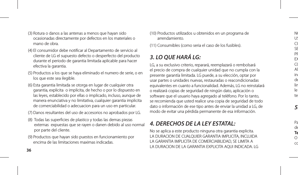 36NOUSCUSEPREXCOAlincdelimle te5.PadeTeO co(3)  Rotura o danos a las antenas a menos que hayan sido ocasionadas directamente por defectos en los materiales o mano de obra. (4)  El consumidor debe notificar al Departamento de servicio al cliente de LG el supuesto defecto o desperfecto del producto durante el periodo de garantia limitada aplicable para hacer efectiva la garantia. (5)  Productos a los que se haya eliminado el numero de serie, o en los que este sea ilegible. (6)  Esta garantia limitada se otorga en lugar de cualquier otra garantia, explicita  o implicita, de hecho o por lo dispuesto en las leyes, establecido por ellas o implicado, incluso, aunque de manera enunciativa y no limitativa, cualquier garantia implicita de comerciabilidad o adecuacion para un uso en particular. (7)  Danos resultantes del uso de accesorios no aprobados por LG.  (8)   Todas las superficies de plastico y todas las demas piezas externas  expuestas que se rayen o danen debido al uso normal por parte del cliente. (9)  Productos que hayan sido puestos en funcionamiento por encima de las limitaciones maximas indicadas. (10)  Productos utilizados u obtenidos en un programa de arrendamiento.(11)  Consumibles (como seria el caso de los fusibles). 3. LO QUE HARÁ LG:LG, a su exclusivo criterio, reparará, reemplazará o rembolsará el precio de compra de cualquier unidad que no cumpla con la presente garantía limitada. LG puede, a su elección, optar por usar partes o unidades nuevas, restauradas o reacondicionadas equivalentes en cuanto a funcionalidad. Además, LG no reinstalará o realizará copias de seguridad de ningún dato, aplicación o software que el usuario haya agregado al teléfono. Por lo tanto, se recomienda que usted realice una copia de seguridad de todo dato o información de ese tipo antes de enviar la unidad a LG, de modo de evitar una pérdida permanente de esa información.4. DERECHOS DE LA LEY ESTATAL:No se aplica a este producto ninguna otra garantia explicita. LA DURACION DE CUALQUIER GARANTIA IMPLICITA, INCLUIDA LA GARANTIA IMPLICITA DE COMERCIABILIDAD, SE LIMITA A LA DURACION DE LA GARANTIA EXPLICITA AQUI INDICADA. LG 