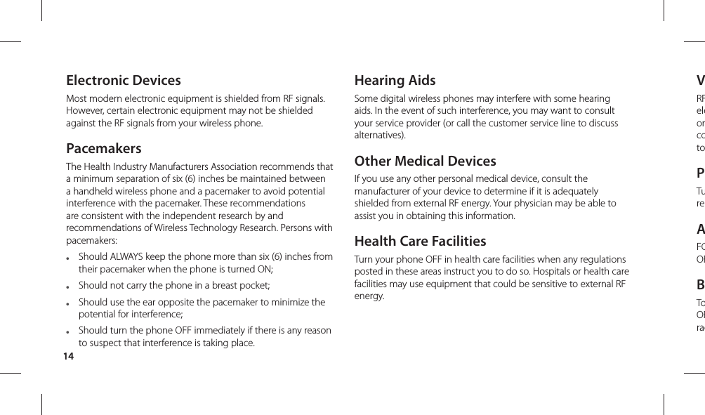 14VRFeleorcotoPTureAFCOFBToOFradElectronic DevicesMost modern electronic equipment is shielded from RF signals. However, certain electronic equipment may not be shielded against the RF signals from your wireless phone.PacemakersThe Health Industry Manufacturers Association recommends that a minimum separation of six (6) inches be maintained between a handheld wireless phone and a pacemaker to avoid potential interference with the pacemaker. These recommendations are consistent with the independent research by and recommendations of Wireless Technology Research. Persons with pacemakers:●   Should ALWAYS keep the phone more than six (6) inches from their pacemaker when the phone is turned ON;●   Should not carry the phone in a breast pocket;●   Should use the ear opposite the pacemaker to minimize the potential for interference;●   Should turn the phone OFF immediately if there is any reason to suspect that interference is taking place.Hearing AidsSome digital wireless phones may interfere with some hearing aids. In the event of such interference, you may want to consult your service provider (or call the customer service line to discuss alternatives). Other Medical DevicesIf you use any other personal medical device, consult the manufacturer of your device to determine if it is adequately shielded from external RF energy. Your physician may be able to assist you in obtaining this information. Health Care FacilitiesTurn your phone OFF in health care facilities when any regulations posted in these areas instruct you to do so. Hospitals or health care facilities may use equipment that could be sensitive to external RF energy.