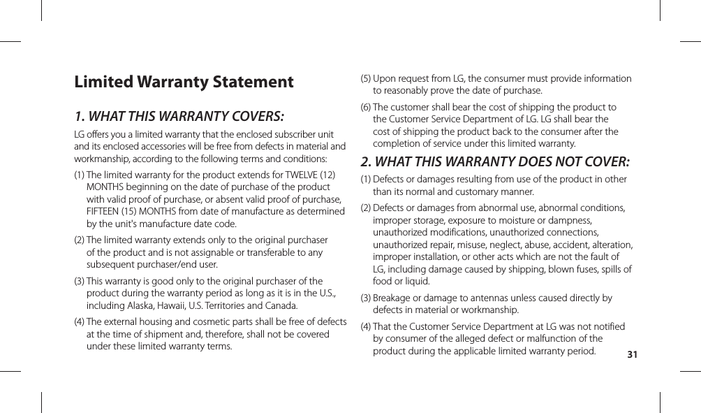 31Limited Warranty Statement1.  WHAT THIS WARRANTY COVERS:LG offers you a limited warranty that the enclosed subscriber unit and its enclosed accessories will be free from defects in material and workmanship, according to the following terms and conditions:(1)  The limited warranty for the product extends for TWELVE (12) MONTHS beginning on the date of purchase of the product with valid proof of purchase, or absent valid proof of purchase, FIFTEEN (15) MONTHS from date of manufacture as determined by the unit&apos;s manufacture date code.(2)  The limited warranty extends only to the original purchaser of the product and is not assignable or transferable to any subsequent purchaser/end user.(3)  This warranty is good only to the original purchaser of the product during the warranty period as long as it is in the U.S., including Alaska, Hawaii, U.S. Territories and Canada.(4)  The external housing and cosmetic parts shall be free of defects at the time of shipment and, therefore, shall not be covered under these limited warranty terms.(5)  Upon request from LG, the consumer must provide information to reasonably prove the date of purchase.(6)  The customer shall bear the cost of shipping the product to the Customer Service Department of LG. LG shall bear the cost of shipping the product back to the consumer after the completion of service under this limited warranty.2.  WHAT THIS WARRANTY DOES NOT COVER:(1)  Defects or damages resulting from use of the product in other than its normal and customary manner.(2)  Defects or damages from abnormal use, abnormal conditions, improper storage, exposure to moisture or dampness, unauthorized modifications, unauthorized connections, unauthorized repair, misuse, neglect, abuse, accident, alteration, improper installation, or other acts which are not the fault of LG, including damage caused by shipping, blown fuses, spills of food or liquid.(3)  Breakage or damage to antennas unless caused directly by defects in material or workmanship.(4)  That the Customer Service Department at LG was not notified by consumer of the alleged defect or malfunction of the product during the applicable limited warranty period.