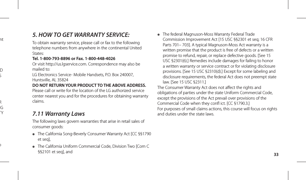 335.  HOW TO GET WARRANTY SERVICE:To obtain warranty service, please call or fax to the following telephone numbers from anywhere in the continental United States: Tel. 1-800-793-8896 or Fax. 1-800-448-4026Or visit http://us.lgservice.com. Correspondence may also be mailed to:LG Electronics Service- Mobile Handsets, P.O. Box 240007, Huntsville, AL 35824DO NOT RETURN YOUR PRODUCT TO THE ABOVE ADDRESS. Please call or write for the location of the LG authorized service center nearest you and for the procedures for obtaining warranty claims.7.11 Warranty LawsThe following laws govern warranties that arise in retail sales of consumer goods:●  The California Song-Beverly Consumer Warranty Act [CC §§1790 et seq],●  The California Uniform Commercial Code, Division Two [Com C §§2101 et seq], and ●  The federal Magnuson-Moss Warranty Federal Trade Commission Improvement Act [15 USC §§2301 et seq; 16 CFR Parts 701– 703]. A typical Magnuson-Moss Act warranty is a written promise that the product is free of defects or a written promise to refund, repair, or replace defective goods. [See 15 USC §2301(6).] Remedies include damages for failing to honor a written warranty or service contract or for violating disclosure provisions. [See 15 USC §2310(d).] Except for some labeling and disclosure requirements, the federal Act does not preempt state law. [See 15 USC §2311.]The Consumer Warranty Act does not affect the rights and obligations of parties under the state Uniform Commercial Code, except the provisions of the Act prevail over provisions of the Commercial Code when they confl ict. [CC §1790.3.]For purposes of small claims actions, this course will focus on rights and duties under the state laws.nt D S R NG TY  o 