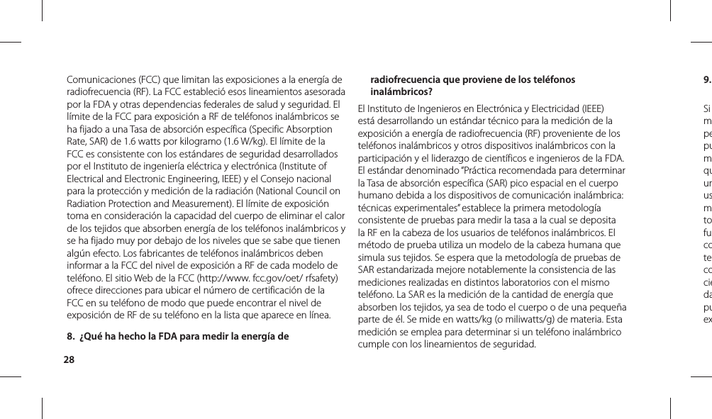 289. Si mpepumquunusmtofucotecociedapuexComunicaciones (FCC) que limitan las exposiciones a la energía de radiofrecuencia (RF). La FCC estableció esos lineamientos asesorada por la FDA y otras dependencias federales de salud y seguridad. El límite de la FCC para exposición a RF de teléfonos inalámbricos se ha fijado a una Tasa de absorción específica (Specific Absorption Rate, SAR) de 1.6 watts por kilogramo (1.6 W/kg). El límite de la FCC es consistente con los estándares de seguridad desarrollados por el Instituto de ingeniería eléctrica y electrónica (Institute of Electrical and Electronic Engineering, IEEE) y el Consejo nacional para la protección y medición de la radiación (National Council on Radiation Protection and Measurement). El límite de exposición toma en consideración la capacidad del cuerpo de eliminar el calor de los tejidos que absorben energía de los teléfonos inalámbricos y se ha fijado muy por debajo de los niveles que se sabe que tienen algún efecto. Los fabricantes de teléfonos inalámbricos deben informar a la FCC del nivel de exposición a RF de cada modelo de teléfono. El sitio Web de la FCC (http://www. fcc.gov/oet/ rfsafety) ofrece direcciones para ubicar el número de certificación de la FCC en su teléfono de modo que puede encontrar el nivel de exposición de RF de su teléfono en la lista que aparece en línea.8.  ¿Qué ha hecho la FDA para medir la energía de radiofrecuencia que proviene de los teléfonos inalámbricos?El Instituto de Ingenieros en Electrónica y Electricidad (IEEE) está desarrollando un estándar técnico para la medición de la exposición a energía de radiofrecuencia (RF) proveniente de los teléfonos inalámbricos y otros dispositivos inalámbricos con la participación y el liderazgo de científicos e ingenieros de la FDA. El estándar denominado “Práctica recomendada para determinar la Tasa de absorción específica (SAR) pico espacial en el cuerpo humano debida a los dispositivos de comunicación inalámbrica: técnicas experimentales” establece la primera metodología consistente de pruebas para medir la tasa a la cual se deposita la RF en la cabeza de los usuarios de teléfonos inalámbricos. El método de prueba utiliza un modelo de la cabeza humana que simula sus tejidos. Se espera que la metodología de pruebas de SAR estandarizada mejore notablemente la consistencia de las mediciones realizadas en distintos laboratorios con el mismo teléfono. La SAR es la medición de la cantidad de energía que absorben los tejidos, ya sea de todo el cuerpo o de una pequeña parte de él. Se mide en watts/kg (o miliwatts/g) de materia. Esta medición se emplea para determinar si un teléfono inalámbrico cumple con los lineamientos de seguridad.