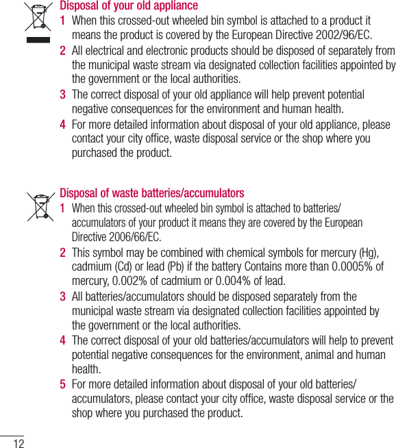 12Disposal of waste batteries/accumulators 1  When this crossed-out wheeled bin symbol is attached to batteries/ accumulators of your product it means they are covered by the European Directive 2006/66/EC.2  This symbol may be combined with chemical symbols for mercury (Hg), cadmium (Cd) or lead (Pb) if the battery Contains more than 0.0005% of mercury, 0.002% of cadmium or 0.004% of lead.3  All batteries/accumulators should be disposed separately from the municipal waste stream via designated collection facilities appointed by the government or the local authorities.4  The correct disposal of your old batteries/accumulators will help to prevent potential negative consequences for the environment, animal and human health.  5  For more detailed information about disposal of your old batteries/ accumulators, please contact your city ofﬁ ce, waste disposal service or the shop where you purchased the product.Disposal of your old appliance 1  When this crossed-out wheeled bin symbol is attached to a product it means the product is covered by the European Directive 2002/96/EC.2  All electrical and electronic products should be disposed of separately from the municipal waste stream via designated collection facilities appointed by the government or the local authorities.3  The correct disposal of your old appliance will help prevent potential negative consequences for the environment and human health. 4  For more detailed information about disposal of your old appliance, please contact your city ofﬁ ce, waste disposal service or the shop where you purchased the product.  