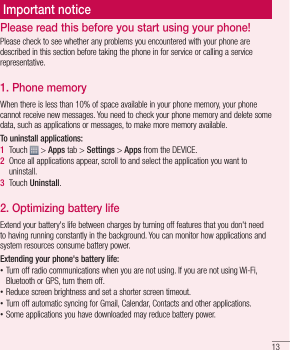 13Important noticePlease check to see whether any problems you encountered with your phone are described in this section before taking the phone in for service or calling a service representative.1. Phone memory When there is less than 10% of space available in your phone memory, your phone cannot receive new messages. You need to check your phone memory and delete some data, such as applications or messages, to make more memory available.To uninstall applications:1  Touch   &gt; Apps tab &gt; Settings &gt; Apps from the DEVICE.2  Once all applications appear, scroll to and select the application you want to uninstall.3  Touch Uninstall.2. Optimizing battery lifeExtend your battery&apos;s life between charges by turning off features that you don&apos;t need to having running constantly in the background. You can monitor how applications and system resources consume battery power. Extending your phone&apos;s battery life: •Turn off radio communications when you are not using. If you are not using Wi-Fi, Bluetooth or GPS, turn them off. •Reduce screen brightness and set a shorter screen timeout. •Turn off automatic syncing for Gmail, Calendar, Contacts and other applications. •Some applications you have downloaded may reduce battery power.Please read this before you start using your phone!