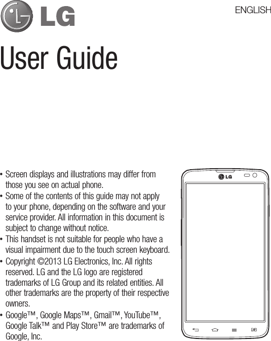 User Guide •Screen displays and illustrations may differ from those you see on actual phone. •Some of the contents of this guide may not apply to your phone, depending on the software and your service provider. All information in this document is subject to change without notice. •This handset is not suitable for people who have a visual impairment due to the touch screen keyboard. •Copyright ©2013 LG Electronics, Inc. All rights reserved. LG and the LG logo are registered trademarks of LG Group and its related entities. All other trademarks are the property of their respective owners. •Google™, Google Maps™, Gmail™, YouTube™, Google Talk™ and Play Store™ are trademarks of Google, Inc.ENGLISH