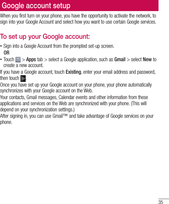 35Google account setupWhen you first turn on your phone, you have the opportunity to activate the network, to sign into your Google Account and select how you want to use certain Google services. To set up your Google account:  •Sign into a Google Account from the prompted set-up screen. OR  •Touch   &gt; Apps tab &gt; select a Google application, such as Gmail &gt; select New to create a new account. If you have a Google account, touch Existing, enter your email address and password, then touch  .Once you have set up your Google account on your phone, your phone automatically synchronizes with your Google account on the Web.Your contacts, Gmail messages, Calendar events and other information from these applications and services on the Web are synchronized with your phone. (This will depend on your synchronization settings.)After signing in, you can use Gmail™ and take advantage of Google services on your phone.