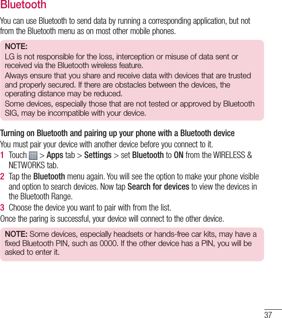 37BluetoothYou can use Bluetooth to send data by running a corresponding application, but not from the Bluetooth menu as on most other mobile phones.NOTE: LG is not responsible for the loss, interception or misuse of data sent or received via the Bluetooth wireless feature.Always ensure that you share and receive data with devices that are trusted and properly secured. If there are obstacles between the devices, the operating distance may be reduced.Some devices, especially those that are not tested or approved by Bluetooth SIG, may be incompatible with your device.  Turning on Bluetooth and pairing up your phone with a Bluetooth deviceYou must pair your device with another device before you connect to it.1  Touch   &gt; Apps tab &gt; Settings &gt; set Bluetooth to ON from the WIRELESS &amp; NETWORKS tab.2  Tap the Bluetooth menu again. You will see the option to make your phone visible and option to search devices. Now tap Search for devices to view the devices in the Bluetooth Range.3  Choose the device you want to pair with from the list.Once the paring is successful, your device will connect to the other device. NOTE: Some devices, especially headsets or hands-free car kits, may have a fixed Bluetooth PIN, such as 0000. If the other device has a PIN, you will be asked to enter it.