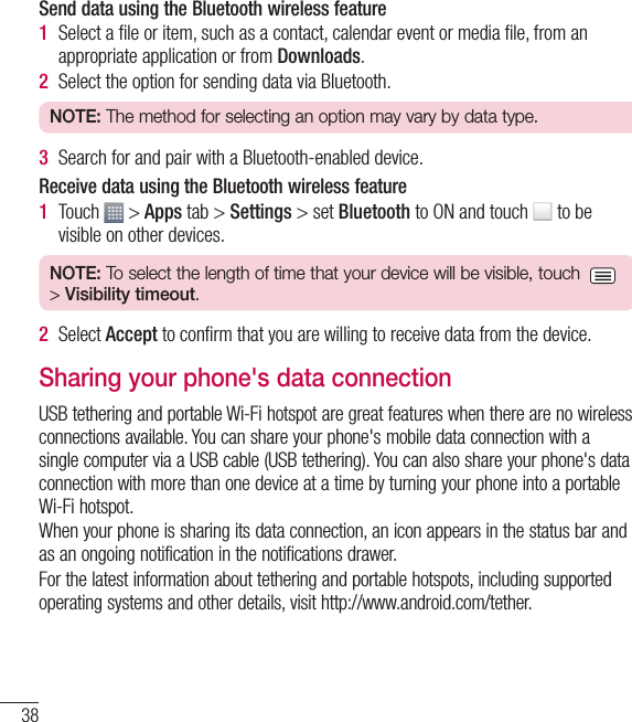 38Send data using the Bluetooth wireless feature1  Select a ﬁ le or item, such as a contact, calendar event or media ﬁ le, from an appropriate application or from Downloads.2  Select the option for sending data via Bluetooth.NOTE: The method for selecting an option may vary by data type. 3  Search for and pair with a Bluetooth-enabled device.Receive data using the Bluetooth wireless feature1  Touch   &gt; Apps tab &gt; Settings &gt; set Bluetooth to ON and touch   to be visible on other devices.NOTE: To select the length of time that your device will be visible, touch  &gt; Visibility timeout.2  Select Accept to conﬁ rm that you are willing to receive data from the device.Sharing your phone&apos;s data connectionUSB tethering and portable Wi-Fi hotspot are great features when there are no wireless connections available. You can share your phone&apos;s mobile data connection with a single computer via a USB cable (USB tethering). You can also share your phone&apos;s data connection with more than one device at a time by turning your phone into a portable Wi-Fi hotspot.When your phone is sharing its data connection, an icon appears in the status bar and as an ongoing notification in the notifications drawer.For the latest information about tethering and portable hotspots, including supported operating systems and other details, visit http://www.android.com/tether.Connecting to Networks and Devices