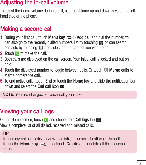 45Adjusting the in-call volumeTo adjust the in-call volume during a call, use the Volume up and down keys on the left-hand side of the phone.Making a second call1  During your ﬁ rst call, touch Menu key   &gt; Add call and dial the number. You can also go to the recently dialled numbers list by touching   or can search contacts by touching   and selecting the contact you want to call.2  Touch   to make the call.3  Both calls are displayed on the call screen. Your initial call is locked and put on hold.4  Touch the displayed number to toggle between calls. Or touch   Merge calls to start a conference call.5  To end active calls, touch End or touch the Home key and slide the notiﬁ cation bar down and select the End call icon  .NOTE: You are charged for each call you make.Viewing your call logsOn the Home screen, touch   and choose the Call logs tab  .View a complete list of all dialled, received and missed calls.TIP! Touch any call log entry to view the date, time and duration of the call.Touch the Menu key , then touch Delete all to delete all the recorded items.
