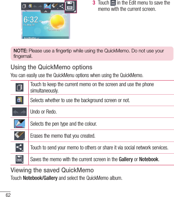 623  Touch   in the Edit menu to save the memo with the current screen.NOTE: Please use a fingertip while using the QuickMemo. Do not use your fingernail.Using the QuickMemo optionsYou can easily use the QuickMenu options when using the QuickMemo.Touch to keep the current memo on the screen and use the phone simultaneously.Selects whether to use the background screen or not.Undo or Redo.Selects the pen type and the colour.Erases the memo that you created.Touch to send your memo to others or share it via social network services.Saves the memo with the current screen in the Gallery or Notebook.Viewing the saved QuickMemo Touch Notebook/Gallery and select the QuickMemo album.Function