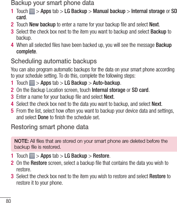 80Backup your smart phone data1  Touch   &gt; Apps tab &gt; LG Backup &gt; Manual backup &gt; Internal storage or SD card.2  Touch New backup to enter a name for your backup ﬁ le and select Next.3  Select the check box next to the item you want to backup and select Backup to backup.4  When all selected ﬁ les have been backed up, you will see the message Backup complete. Scheduling automatic backupsYou can also program automatic backups for the data on your smart phone according to your schedule setting. To do this, complete the following steps:1  Touch   &gt; Apps tab &gt; LG Backup &gt; Auto-backup.2  On the Backup Location screen, touch Internal storage or SD card. 3  Enter a name for your backup ﬁ le and select Next.4  Select the check box next to the data you want to backup, and select Next.5  From the list, select how often you want to backup your device data and settings, and select Done to ﬁ nish the schedule set.Restoring smart phone dataNOTE: All files that are stored on your smart phone are deleted before the backup file is restored.1  Touch   &gt; Apps tab &gt; LG Backup &gt; Restore.2  On the Restore screen, select a backup ﬁ le that contains the data you wish to restore. 3  Select the check box next to the item you wish to restore and select Restore to restore it to your phone.Utilities