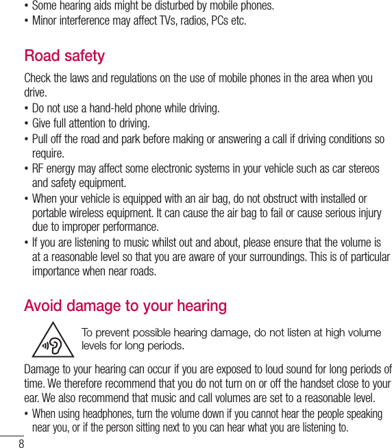 8 •Some hearing aids might be disturbed by mobile phones. •Minor interference may affect TVs, radios, PCs etc.Road safetyCheck the laws and regulations on the use of mobile phones in the area when you drive. •Do not use a hand-held phone while driving. •Give full attention to driving. •Pull off the road and park before making or answering a call if driving conditions so require. •RF energy may affect some electronic systems in your vehicle such as car stereos and safety equipment. •When your vehicle is equipped with an air bag, do not obstruct with installed or portable wireless equipment. It can cause the air bag to fail or cause serious injury due to improper performance. •If you are listening to music whilst out and about, please ensure that the volume is at a reasonable level so that you are aware of your surroundings. This is of particular importance when near roads.Avoid damage to your hearingTo prevent possible hearing damage, do not listen at high volume levels for long periods.Damage to your hearing can occur if you are exposed to loud sound for long periods of time. We therefore recommend that you do not turn on or off the handset close to your ear. We also recommend that music and call volumes are set to a reasonable level. •When using headphones, turn the volume down if you cannot hear the people speaking near you, or if the person sitting next to you can hear what you are listening to.Guidelines for safe and efﬁ cient use