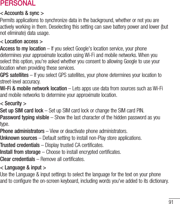 91PERSONAL&lt; Accounts &amp; sync &gt;Permits applications to synchronize data in the background, whether or not you are actively working in them. Deselecting this setting can save battery power and lower (but  not eliminate) data usage.&lt; Location access &gt;Access to my location – If you select Google&apos;s location service, your phone determines your approximate location using Wi-Fi and mobile networks. When you select this option, you&apos;re asked whether you consent to allowing Google to use your location when providing these services.GPS satellites – If you select GPS satellites, your phone determines your location to street-level accuracy.Wi-Fi &amp; mobile network location – Lets apps use data from sources such as Wi-Fi and mobile networks to determine your approximate location.&lt; Security &gt;Set up SIM card lock – Set up SIM card lock or change the SIM card PIN.Password typing visible – Show the last character of the hidden password as you type.Phone administrators – View or deactivate phone administrators.Unknown sources – Default setting to install non-Play store applications.Trusted credentials – Display trusted CA certificates.Install from storage – Choose to install encrypted certificates.Clear credentials – Remove all certificates.&lt; Language &amp; input &gt;Use the Language &amp; input settings to select the language for the text on your phone and to configure the on-screen keyboard, including words you&apos;ve added to its dictionary.