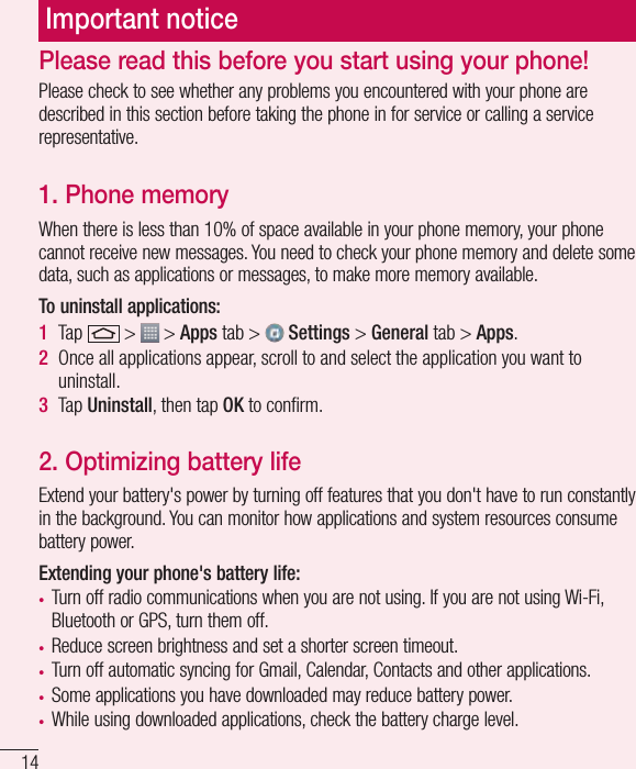 14Important noticePlease check to see whether any problems you encountered with your phone are described in this section before taking the phone in for service or calling a service representative.1. Phone memory When there is less than 10% of space available in your phone memory, your phone cannot receive new messages. You need to check your phone memory and delete some data, such as applications or messages, to make more memory available.To uninstall applications:1  Tap   &gt;   &gt; Apps tab &gt;   Settings &gt; General tab &gt; Apps.2  Once all applications appear, scroll to and select the application you want to uninstall.3  Tap Uninstall, then tap OK to conﬁrm.2. Optimizing battery lifeExtend your battery&apos;s power by turning off features that you don&apos;t have to run constantly in the background. You can monitor how applications and system resources consume battery power.Extending your phone&apos;s battery life:• Turn off radio communications when you are not using. If you are not using Wi-Fi, Bluetooth or GPS, turn them off.• Reduce screen brightness and set a shorter screen timeout.• Turn off automatic syncing for Gmail, Calendar, Contacts and other applications.• Some applications you have downloaded may reduce battery power.• While using downloaded applications, check the battery charge level.Please read this before you start using your phone!