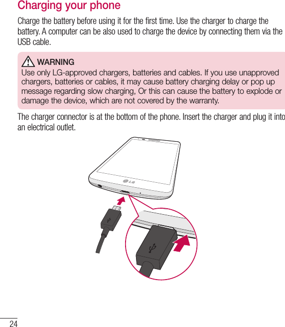 24Getting to know your phoneCharging your phoneCharge the battery before using it for the first time. Use the charger to charge the battery. A computer can be also used to charge the device by connecting them via the USB cable. WARNINGUse only LG-approved chargers, batteries and cables. If you use unapproved chargers, batteries or cables, it may cause battery charging delay or pop up message regarding slow charging, Or this can cause the battery to explode or damage the device, which are not covered by the warranty.The charger connector is at the bottom of the phone. Insert the charger and plug it into an electrical outlet.