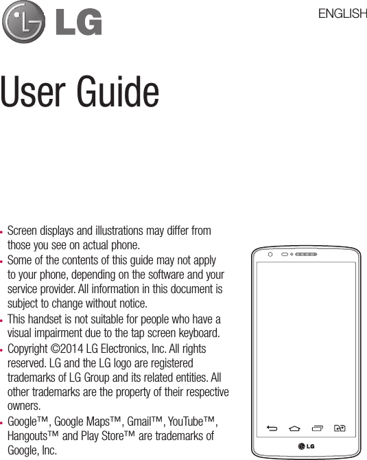 User Guide• Screen displays and illustrations may differ from those you see on actual phone.• Some of the contents of this guide may not apply to your phone, depending on the software and your service provider. All information in this document is subject to change without notice.• This handset is not suitable for people who have a visual impairment due to the tap screen keyboard.• Copyright ©2014 LG Electronics, Inc. All rights reserved. LG and the LG logo are registered trademarks of LG Group and its related entities. All other trademarks are the property of their respective owners.• Google™, Google Maps™, Gmail™, YouTube™, Hangouts™ and Play Store™ are trademarks of Google, Inc.ENGLISH