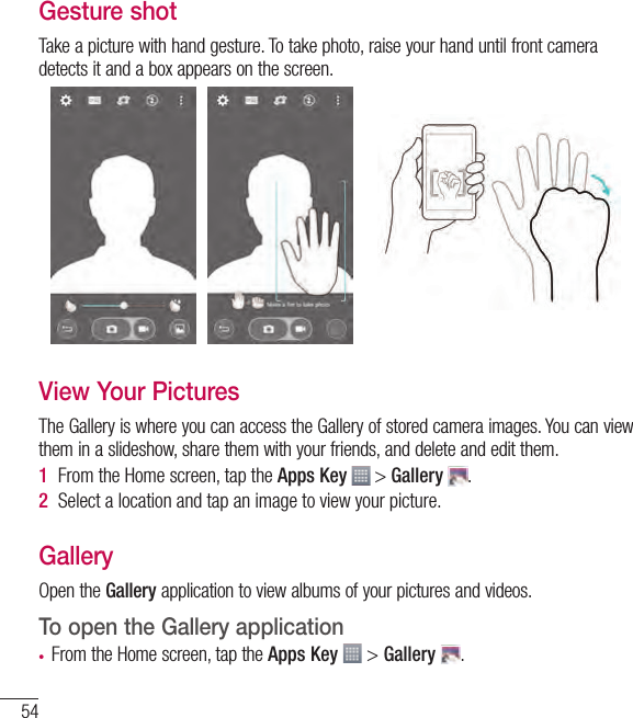 54Gesture shotTake a picture with hand gesture. To take photo, raise your hand until front camera detects it and a box appears on the screen.View Your PicturesThe Gallery is where you can access the Gallery of stored camera images. You can view them in a slideshow, share them with your friends, and delete and edit them.1  From the Home screen, tap the Apps Key   &gt; Gallery  .2  Select a location and tap an image to view your picture.GalleryOpen the Gallery application to view albums of your pictures and videos.To open the Gallery application• From the Home screen, tap the Apps Key  &gt; Gallery  .Camera and Video