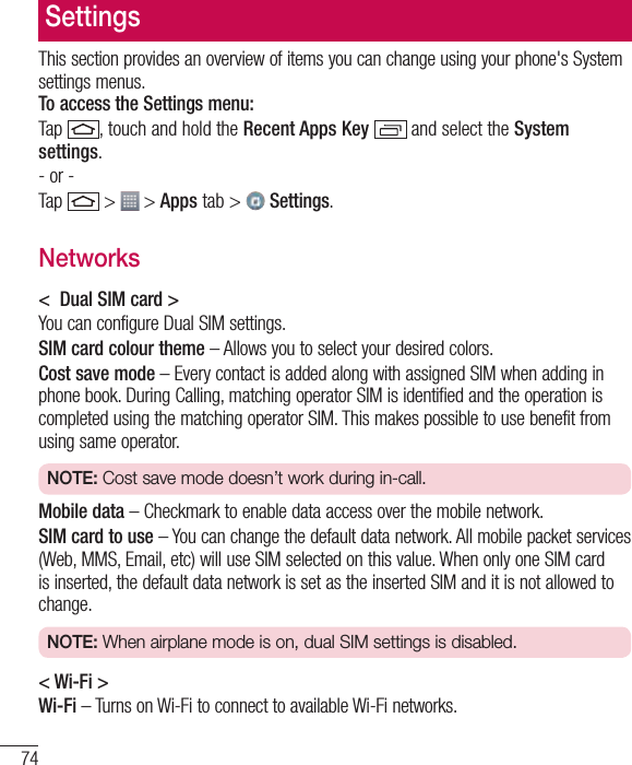 74SettingsThis section provides an overview of items you can change using your phone&apos;s System settings menus.  To access the Settings menu:Tap , touch and hold the Recent Apps Key   and select the System settings.- or -Tap  &gt;  &gt; Apps tab &gt;   Settings. Networks&lt;  Dual SIM card &gt;You can configure Dual SIM settings.SIM card colour theme – Allows you to select your desired colors.Cost save mode – Every contact is added along with assigned SIM when adding in phone book. During Calling, matching operator SIM is identified and the operation is completed using the matching operator SIM. This makes possible to use benefit from using same operator. NOTE: Cost save mode doesn’t work during in-call.   Mobile data – Checkmark to enable data access over the mobile network.SIM card to use – You can change the default data network. All mobile packet services (Web, MMS, Email, etc) will use SIM selected on this value. When only one SIM card is inserted, the default data network is set as the inserted SIM and it is not allowed to change. NOTE: When airplane mode is on, dual SIM settings is disabled.   &lt; Wi-Fi &gt;Wi-Fi – Turns on Wi-Fi to connect to available Wi-Fi networks.