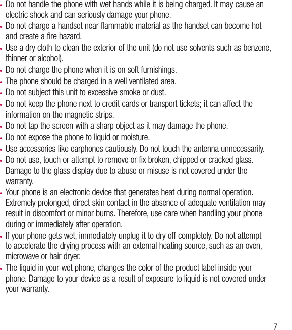 7• Do not handle the phone with wet hands while it is being charged. It may cause an electric shock and can seriously damage your phone.• Do not charge a handset near flammable material as the handset can become hot and create a fire hazard.• Use a dry cloth to clean the exterior of the unit (do not use solvents such as benzene, thinner or alcohol).• Do not charge the phone when it is on soft furnishings.• The phone should be charged in a well ventilated area.• Do not subject this unit to excessive smoke or dust.• Do not keep the phone next to credit cards or transport tickets; it can affect the information on the magnetic strips.• Do not tap the screen with a sharp object as it may damage the phone.• Do not expose the phone to liquid or moisture.• Use accessories like earphones cautiously. Do not touch the antenna unnecessarily.• Do not use, touch or attempt to remove or fix broken, chipped or cracked glass. Damage to the glass display due to abuse or misuse is not covered under the warranty.• Your phone is an electronic device that generates heat during normal operation. Extremely prolonged, direct skin contact in the absence of adequate ventilation may result in discomfort or minor burns. Therefore, use care when handling your phone during or immediately after operation.• If your phone gets wet, immediately unplug it to dry off completely. Do not attempt to accelerate the drying process with an external heating source, such as an oven, microwave or hair dryer. • The liquid in your wet phone, changes the color of the product label inside your phone. Damage to your device as a result of exposure to liquid is not covered under your warranty.