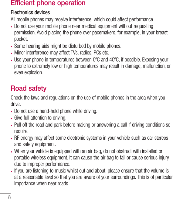 8Efficient phone operationElectronics devicesAll mobile phones may receive interference, which could affect performance.• Do not use your mobile phone near medical equipment without requesting permission. Avoid placing the phone over pacemakers, for example, in your breast pocket.• Some hearing aids might be disturbed by mobile phones.• Minor interference may affect TVs, radios, PCs etc.• Use your phone in temperatures between 0ºC and 40ºC, if possible. Exposing your phone to extremely low or high temperatures may result in damage, malfunction, or even explosion.Road safetyCheck the laws and regulations on the use of mobile phones in the area when you drive.• Do not use a hand-held phone while driving.• Give full attention to driving.• Pull off the road and park before making or answering a call if driving conditions so require.• RF energy may affect some electronic systems in your vehicle such as car stereos and safety equipment.• When your vehicle is equipped with an air bag, do not obstruct with installed or portable wireless equipment. It can cause the air bag to fail or cause serious injury due to improper performance.• If you are listening to music whilst out and about, please ensure that the volume is at a reasonable level so that you are aware of your surroundings. This is of particular importance when near roads.Guidelines for safe and efﬁcient use
