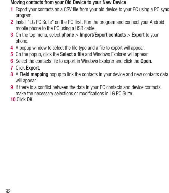 92PC software (LG PC Suite)Moving contacts from your Old Device to your New Device1  Export your contacts as a CSV ﬁle from your old device to your PC using a PC sync program.2  Install &quot;LG PC Suite&quot; on the PC ﬁrst. Run the program and connect your Android mobile phone to the PC using a USB cable.3  On the top menu, select phone &gt; Import/Export contacts &gt; Export to your phone.4  A popup window to select the ﬁle type and a ﬁle to export will appear.5  On the popup, click the Select a ﬁle and Windows Explorer will appear.6  Select the contacts ﬁle to export in Windows Explorer and click the Open.7  Click Export.8  A Field mapping popup to link the contacts in your device and new contacts data will appear.9  If there is a conﬂict between the data in your PC contacts and device contacts, make the necessary selections or modiﬁcations in LG PC Suite.10 Click OK.