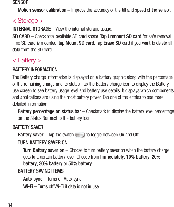 SENSOR   Motion sensor calibration&lt; Storage &gt;INTERNAL STORAGESD CARDUnmount SD cardMount SD cardErase SD&lt; Battery &gt;BATTERY INFORMATION   Battery percentage on status barBATTERY SAVER   Battery  saver      TURN BATTERY SAVER ON     Turn Battery saver onImmediately10% battery20% battery30% battery50% battery   BATTERY SAVING ITEMS   Auto-sync   Wi-Fi