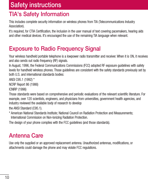 10TIA&apos;s Safety InformationThis includes complete security information on wireless phones from TIA (Telecommunications Industry Association).It&apos;s required, for CTIA Certification, the inclusion in the user manual of text covering pacemakers, hearing aids and other medical devices. It&apos;s encouraged the use of the remaining TIA language when relevant.Exposure to Radio Frequency SignalYour wireless handheld portable telephone is a lowpower radio transmitter and receiver. When it is ON, it receives and also sends out radio frequency (RF) signals.In August, 1996, the Federal Communications Commissions (FCC) adopted RF exposure guidelines with safety levels for handheld wireless phones. Those guidelines are consistent with the safety standards previously set by both U.S. and international standards bodies:ANSI C95.1 (1992) *NCRP Report 86 (1986)ICNIRP (1996)Those standards were based on comprehensive and periodic evaluations of the relevant scientific literature. For example, over 120 scientists, engineers, and physicians from universities, government health agencies, and industry reviewed the available body of research to developthe ANSI Standard (C95.1).*  American National Standards Institute; National Council on Radiation Protection and Measurements;International Commission on Non-Ionizing Radiation Protection.The design of your phone complies with the FCC guidelines (and those standards).Antenna CareUse only the supplied or an approved replacement antenna. Unauthorized antennas, modifications, or attachments could damage the phone and may violate FCC regulations.Safety instructions