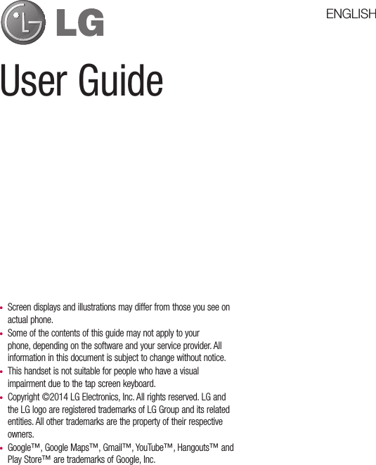 User Guide•  Screen displays and illustrations may differ from those you see on actual phone.•  Some of the contents of this guide may not apply to your phone, depending on the software and your service provider. All information in this document is subject to change without notice.•  This handset is not suitable for people who have a visual impairment due to the tap screen keyboard.•  Copyright ©2014 LG Electronics, Inc. All rights reserved. LG and the LG logo are registered trademarks of LG Group and its related entities. All other trademarks are the property of their respective owners.•  Google™, Google Maps™, Gmail™, YouTube™, Hangouts™ andPlay Store™ are trademarks of Google, Inc.ENGLISH